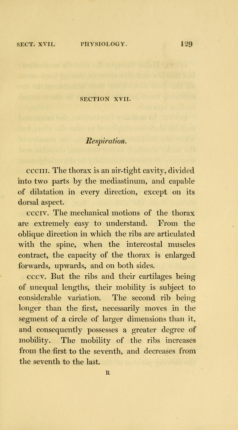 SECTION XVII. lR,espiration> ccciii. The thorax is an air-tight cavity, divided into two parts by the mediastinum, and capable of dilatation in every direction, except on its dorsal aspect. ccciv. The mechanical motions of the thorax are extremely easy to understand. From the oblique direction in which the ribs are articulated with the spine, when the intercostal muscles contract, the capacity of the thorax is enlarged forwards, upwards, and on both sides. cccv. But the ribs and their cartilages being of unequal lengths, their mobility is subject to considerable variation. The second rib being longer than the first, necessarily moves in the segment of a circle of larger dimensions than it, and consequently possesses a greater degree of mobility. The mobility of the ribs increases from the &st to the seventh, and decreases from the seventh to the last II