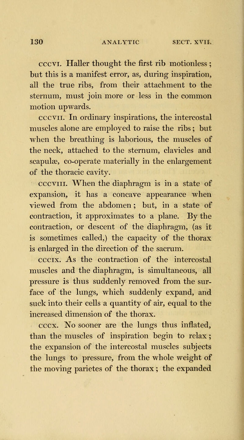 cccvi. Haller thought the first rib motionless ; but this is a manifest error, as, during inspiration, all the true ribs, from their attachment to the sternum, must join more or less in the common motion upwards. cccvii. In ordinary inspirations, the intercostal muscles alone are employed to raise the ribs; but when the breathing is laborious, the muscles of the neck, attached to the sternum, clavicles and scapulae, co-operate materially in the enlargement of the thoracic cavity. cccviii. When the diaphragm is in a state of expansion, it has a concave appearance when viewed from the abdomen; but, in a state of contraction, it approximates to a plane. By the contraction, or descent of the diaphragm, (as it is sometimes called,) the capacity of the thorax is enlarged in the direction of the sacrum. cccix. As the contraction of the intercostal muscles and the diaphragm, is simultaneous, all pressure is thus suddenly removed from the sur- face of the lungs, which suddenly expand, and suck into their cells a quantity of air, equal to the increased dimension of the thorax. cccx. No sooner are the lungs thus inflated, than the muscles of inspiration begin to relax; the expansion of the intercostal muscles subjects the lungs to pressure, from the whole weight of the moving parietes of the thorax; the expanded