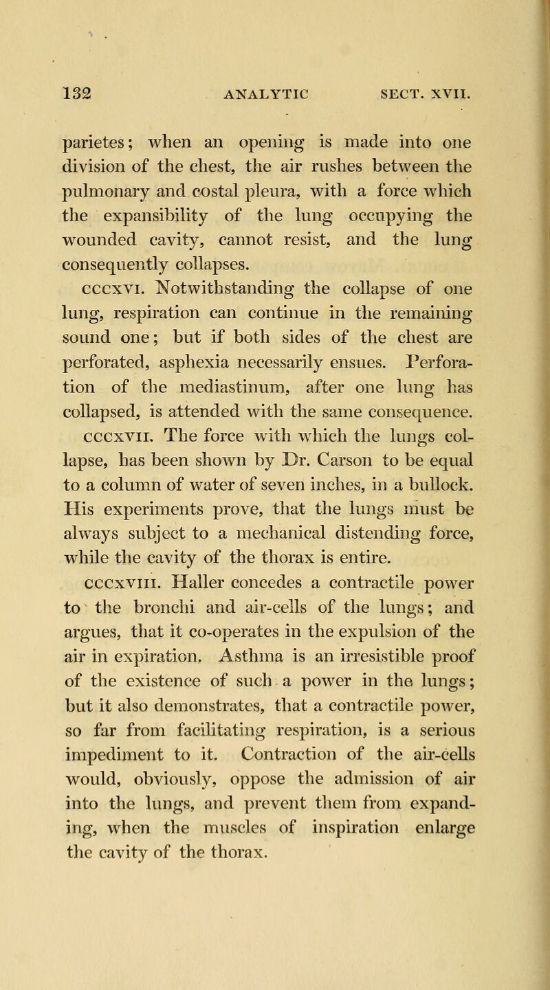parietes; when an opening is made into one division of the chest, the air rushes between the pulmonary and costal pleura, with a force which the expansibility of the lung occupying the wounded cavity, cannot resist, and the lung consequently collapses. cccxvi. Notwithstanding the collapse of one lung, respiration can continue in the remaining sound one; but if both sides of the chest are perforated, asphexia necessarily ensues. Perfora- tion of the mediastinum, after one lung has collapsed, is attended with the same consequence. cccxvii. The force with which the lungs col- lapse, has been shown by Dr. Carson to be equal to a column of water of seven inches, in a bullock. His experiments prove, that the lungs must be always subject to a mechanical distending force, while the cavity of the thorax is entire. cccxviii. Haller concedes a contractile power to the bronchi and air-cells of the lungs; and argues, that it co-operates in the expulsion of the air in expiration. Asthma is an irresistible proof of the existence of such a power in the lungs; but it also demonstrates, that a contractile poAver, so far from facilitating respiration, is a serious impediment to it. Contraction of the air-cells would, obviously, oppose the admission of air into the lungs, and prevent them from expand- ing, when the muscles of inspiration enlarge the cavity of the thorax.