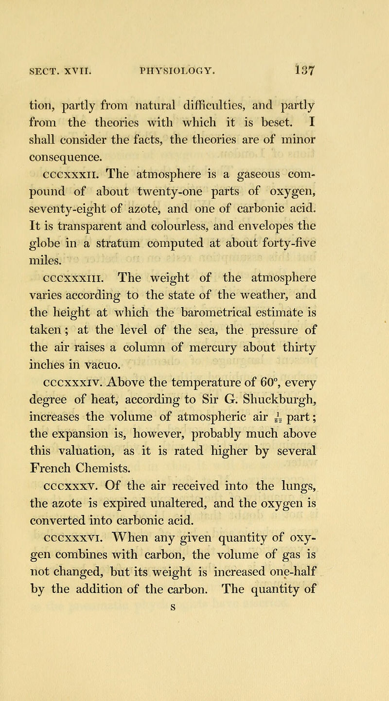 tion, partly from natural difficulties, and partly from the theories with which it is beset. I shall consider the facts, the theories are of minor consequence. cccxxxii. The atmosphere is a gaseous com- pound of about twenty-one parts of oxygen, seventy-eight of azote, and one of carbonic acid. It is transparent and colourless, and envelopes the globe in a stratum computed at about forty-five miles. cccxxxiii. The weight of the atmosphere varies according to the state of the weather, and the height at which the barometrical estimate is taken; at the level of the sea, the pressure of the air raises a column of mercury about thirty inches in vacuo. cccxxxiv. Above the temperature of 60°, every degree of heat, according to Sir G. Shuckburgh, increases the volume of atmospheric air ^^ part; the expansion is, however, probably much above this valuation, as it is rated higher by several French Chemists. cccxxxv. Of the air received into the lungs, the azote is expired unaltered, and the oxygen is converted into carbonic acid. cccxxxvi. When any given quantity of oxy- gen combines with carbon, the volume of gas is not changed, but its weight is increased one-half by the addition of the carbon. The quantity of