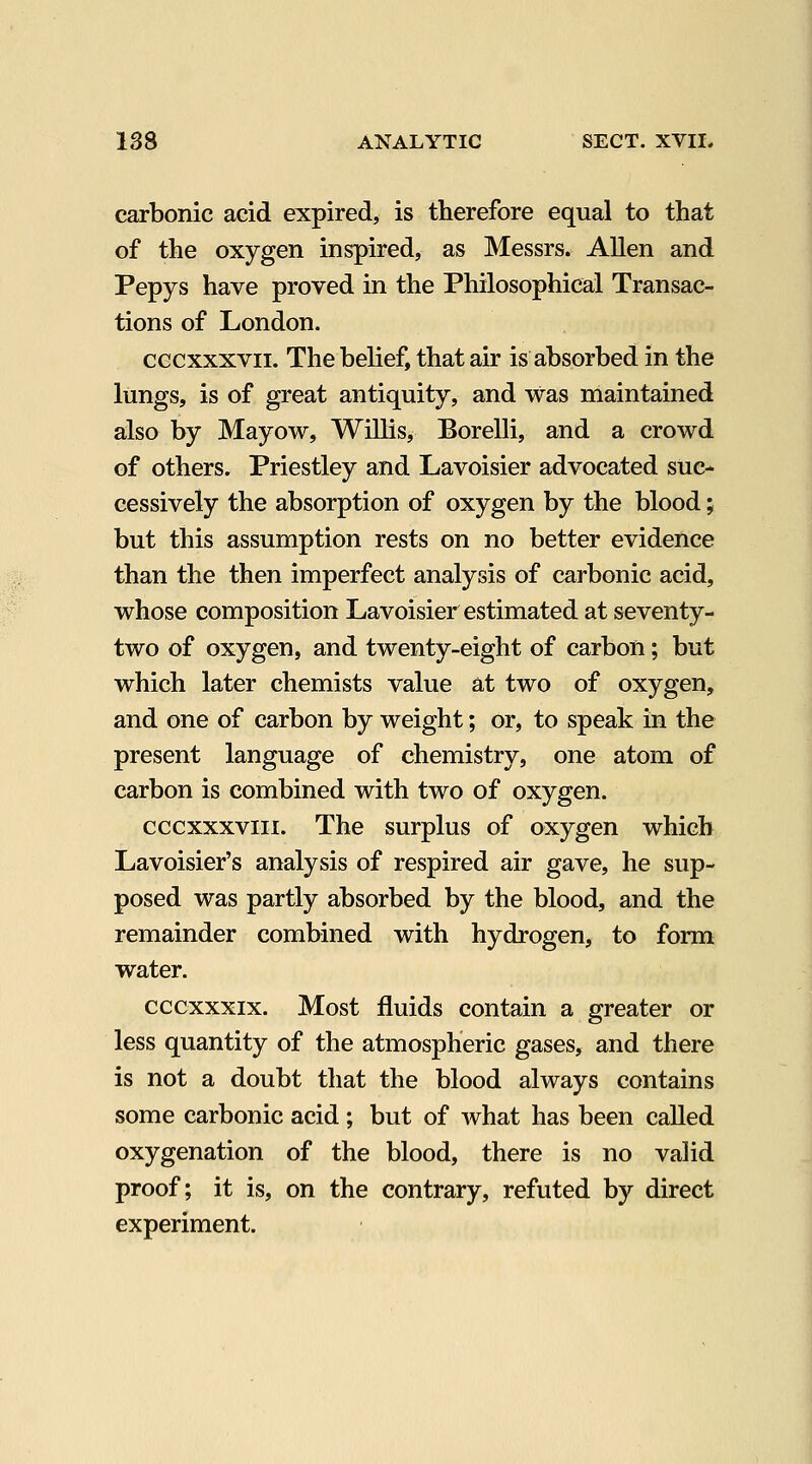 carbonic acid expired, is therefore equal to that of the oxygen inspired, as Messrs. Allen and Pepys have proved in the Philosophical Transac- tions of London. CGCxxxvii. The belief, that air is absorbed in the lungs, is of great antiquity, and was maintained also by Mayow, Willis, Borelli, and a crowd of others. Priestley and Lavoisier advocated suc- cessively the absorption of oxygen by the blood; but this assumption rests on no better evidence than the then imperfect analysis of carbonic acid, whose composition Lavoisier estimated at seventy- two of oxygen, and twenty-eight of carbon; but which later chemists value at two of oxygen, and one of carbon by weight; or, to speak in the present language of chemistry, one atom of carbon is combined with two of oxygen. cccxxxviii. The surplus of oxygen which Lavoisier's analysis of respired air gave, he sup- posed was partly absorbed by the blood, and the remainder combined with hydrogen, to form water. cccxxxix. Most fluids contain a greater or less quantity of the atmospheric gases, and there is not a doubt that the blood always contains some carbonic acid ; but of what has been called oxygenation of the blood, there is no valid proof; it is, on the contrary, refuted by direct experiment.