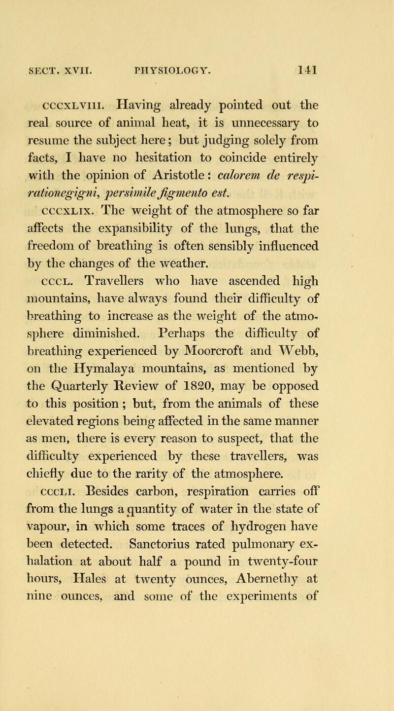 cccxLViii. Having already pointed out the real source of animal heat, it is unnecessary to resume the subject here; but judging solely from facts, I have no hesitation to coincide entirely with the opinion of Aristotle: calorem de respi- rationegigni, per simile jigmento est. cccxLix. The weight of the atmosphere so far affects the expansibility of the lungs, that the freedom of breathing is often sensibly influenced by the changes of the weather. cccL. Travellers who have ascended high mountains, have always found their difficulty of breathing to increase as the weight of the atmo^ sphere diminished. Perhaps the difficulty of breathing experienced by Moorcroft and Webb, on the Hymalaya mountains, as mentioned by the Quarterly Keview of 1820, may be opposed to this position; but, from the animals of these elevated regions being affected in the same manner as men, there is every reason to suspect, that the difficulty experienced by these travellers, was chiefly due to the rarity of the atmosphere. cccLi. Besides carbon, respiration carries off from the lungs a quantity of water in the state of vapour, in which some traces of hydrogen have been detected. Sanctorius rated pulmonary ex- halation at about half a pound in twenty-four hours. Hales at twenty ounces, Abernethy at nine ounces, and some of the experiments of