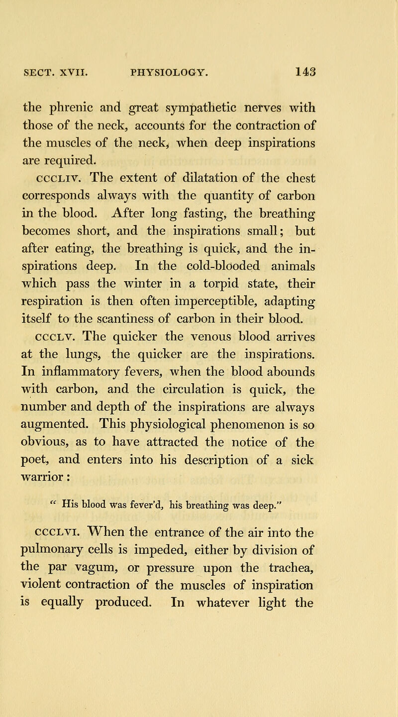 the phrenic and great sympathetic nerves with those of the neck, accounts for the contraction of the muscles of the neck, when deep inspirations are required. cccLiv. The extent of dilatation of the chest corresponds always with the quantity of carbon in the blood. After long fasting, the breathing becomes short, and the inspirations small; but after eating, the breathing is quick, and the in- spirations deep. In the cold-blooded animals which pass the winter in a torpid state, their respiration is then often imperceptible, adapting itself to the scantiness of carbon in their blood. cccLV. The quicker the venous blood arrives at the lungSj the quicker are the inspirations. In inflammatory fevers, when the blood abounds with carbon, and the circulation is quick, the number and depth of the inspirations are always augmented. This physiological phenomenon is so obvious, as to have attracted the notice of the poet, and enters into his description of a sick warrior:  His blood was fever'd, his breathing was deep. cccLvi. When the entrance of the air into the pulmonary cells is impeded, either by division of the par vagum, or pressure upon the trachea, violent contraction of the muscles of inspiration is equally produced. In whatever light the