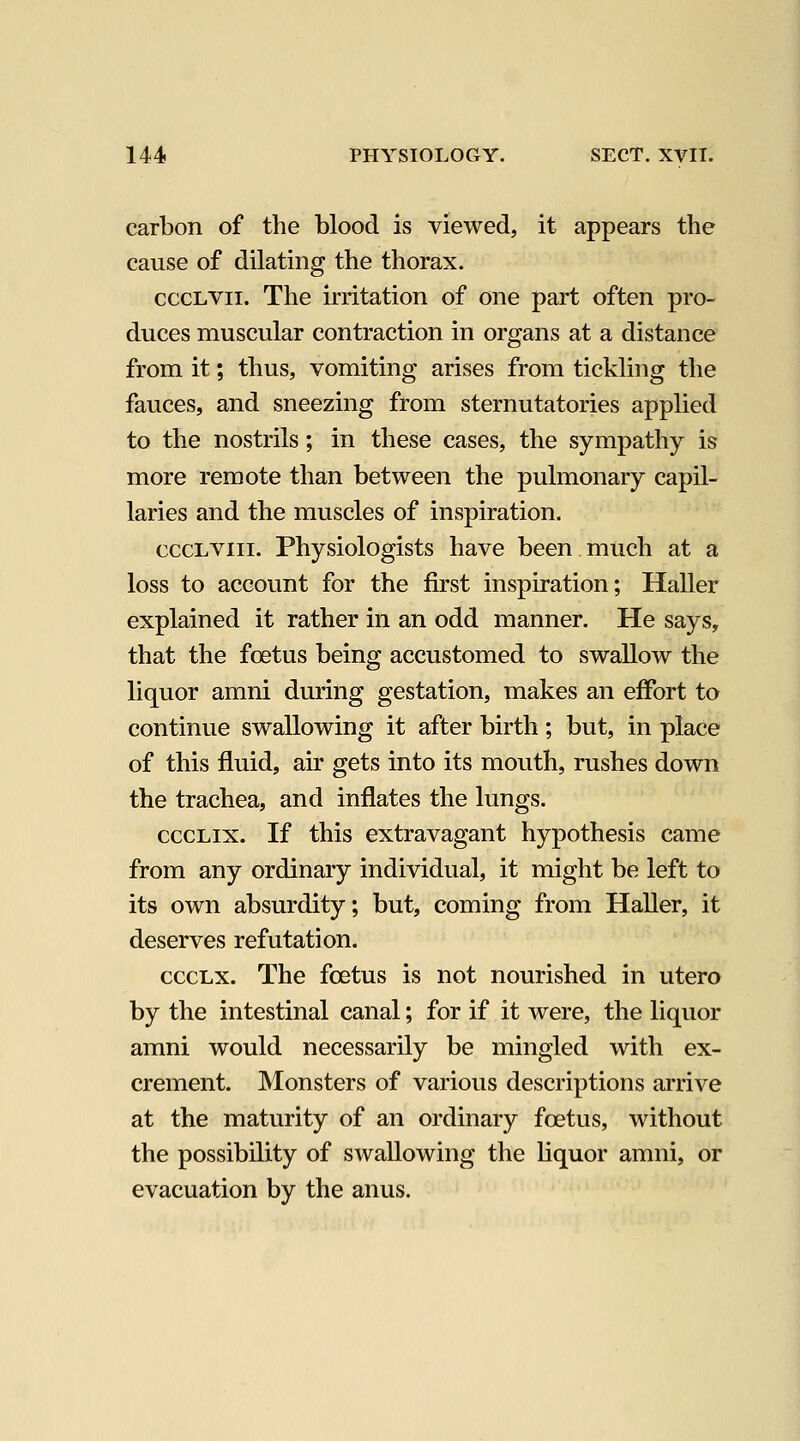 carbon of the blood is viewed, it appears the cause of dilating the thorax. cccLVii. The irritation of one part often pro- duces muscular contraction in organs at a distance from it; thus, vomiting arises from tickling the fauces, and sneezing from sternutatories applied to the nostrils; in these cases, the sympathy is more remote than between the pulmonary capil- laries and the muscles of inspiration. cccLViii. Physiologists have been much at a loss to account for the first inspiration; Haller explained it rather in an odd manner. He says, that the foetus being accustomed to swallow the liquor amni during gestation, makes an effort to continue swallowing it after birth; but, in place of this fluid, air gets into its mouth, rushes down the trachea, and inflates the lungs. cccLix. If this extravagant hypothesis came from any ordinary individual, it might be left to its own absurdity; but, coming from Haller, it deserves refutation. cccLx. The foetus is not nourished in utero by the intestinal canal; for if it were, the liquor amni would necessarily be mingled with ex- crement. Monsters of various descriptions arrive at the maturity of an ordinary foetus, without the possibility of swallowing the liquor amni, or evacuation by the anus.