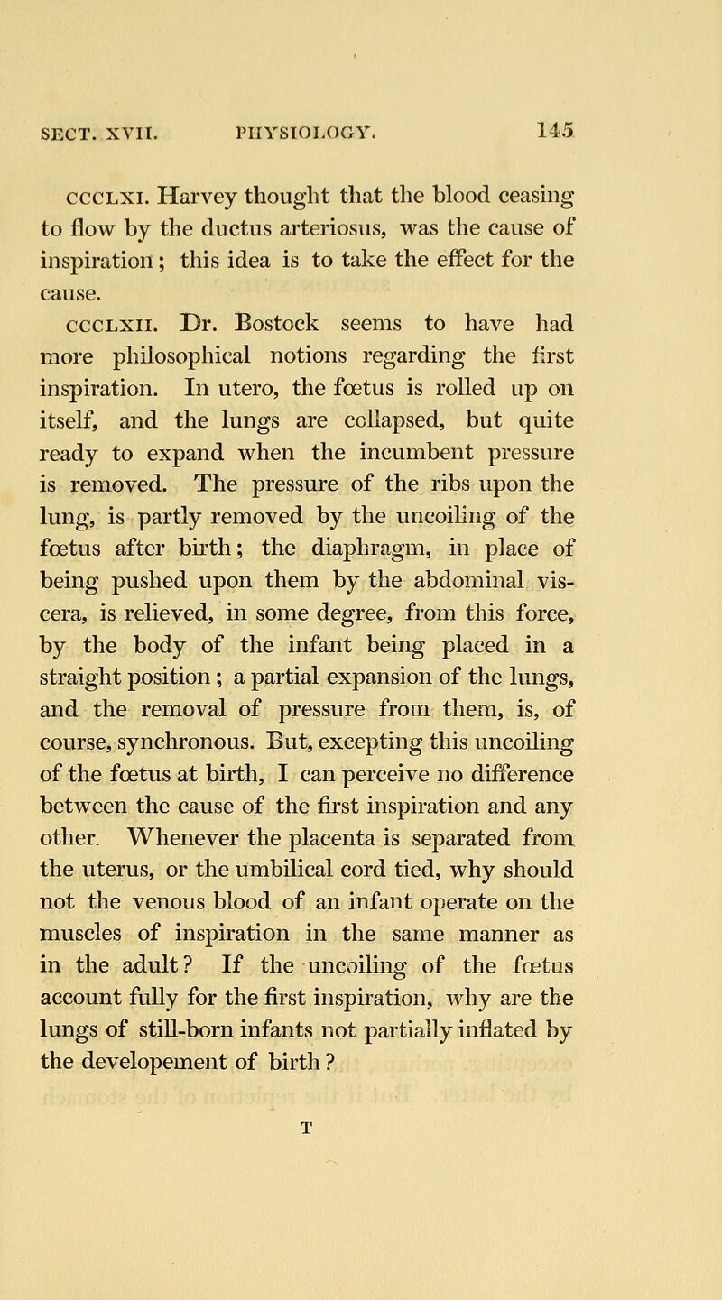 cccLXi. Harvey thought that the blood ceasing to flow by the ductus arteriosus, was the cause of inspiration; this idea is to take the effect for the cause. cccLXii. Dr. Bostock seems to have had more philosophical notions regarding the first inspiration. In utero, the foetus is rolled up on itself, and the lungs are collapsed, but quite ready to expand when the incumbent pressure is removed. The pressure of the ribs upon the lung, is partly removed by the uncoihng of the foetus after birth; the diaphragm, in place of being pushed upon them by the abdominal vis- cera, is relieved, in some degree, from this force, by the body of the infant being placed in a straight position; a partial expansion of the lungs, and the removal of pressure from them, is, of course, synchronous. But, excepting this uncoiling of the foetus at birth, I can perceive no difference between the cause of the first inspiration and any other. Whenever the placenta is separated from the uterus, or the umbilical cord tied, why should not the venous blood of an infant operate on the muscles of inspiration in the same manner as in the adult? If the uncoiling of the foetus account fully for the first inspiration, why are the lungs of still-born infants not partially inflated by the developement of birth ?