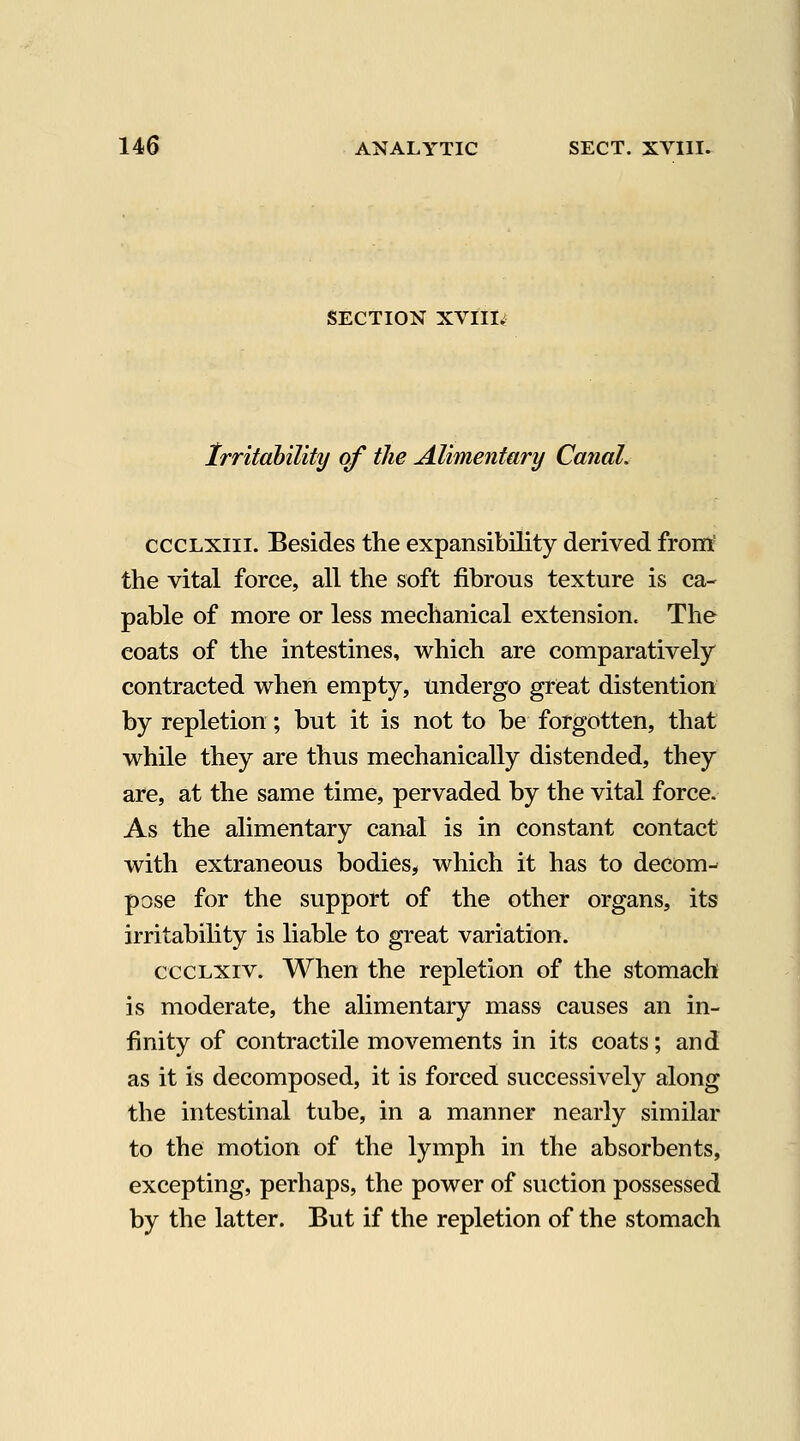 SECTION XVIII; Irritability of the Alimentary CanaL cccLXiii. Besides the expansibility derived from' the vital force, all the soft fibrous texture is ca- pable of more or less mechanical extension. The coats of the intestines, which are comparatively contracted when empty, undergo great distention by repletion; but it is not to be forgotten, that while they are thus mechanically distended, they are, at the same time, pervaded by the vital force. As the alimentary canal is in constant contact with extraneous bodies, which it has to decom- pose for the support of the other organs, its irritability is liable to great variation. cccLxiv. When the repletion of the stomach is moderate, the alimentary mass causes an in- finity of contractile movements in its coats; and as it is decomposed, it is forced successively along the intestinal tube, in a manner nearly similar to the motion of the lymph in the absorbents, excepting, perhaps, the power of suction possessed by the latter. But if the repletion of the stomach