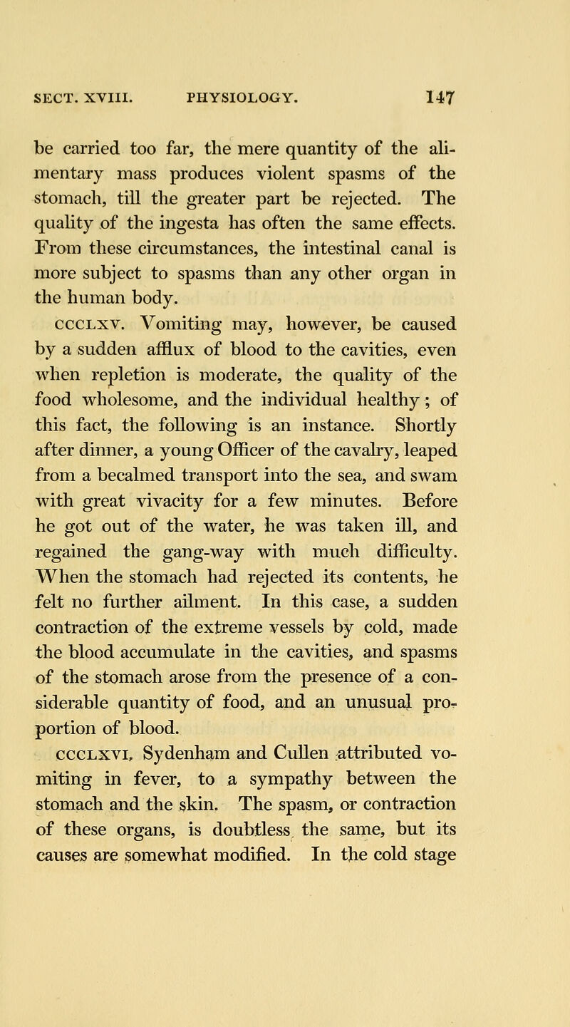 be carried too far, the mere quantity of the ali- mentary mass produces violent spasms of the stomach, till the greater part be rejected. The quality of the ingesta has often the same effects. From these circumstances, the intestinal canal is more subject to spasms than any other organ in the human body. cccLxv. Vomiting may, however, be caused by a sudden afflux of blood to the cavities, even when repletion is moderate, the quality of the food wholesome, and the individual healthy; of this fact, the following is an instance. Shortly after dinner, a young Officer of the cavalry, leaped from a becalmed transport into the sea, and swam with great vivacity for a few minutes. Before he got out of the water, he was taken ill, and regained the gang-way with much difficulty. When the stomach had rejected its contents, he felt no further ailment. In this case, a sudden contraction of the extreme vessels by cold, made the blood accumulate in the cavities, and spasms of the stomach arose from the presence of a con- siderable quantity of food, and an unusual pro^ portion of blood. ccGLXVi, Sydenham and Cullen attributed vo- miting in fever, to a sympathy between the stomach and the skin. The spasm, or contraction of these organs, is doubtless the same, but its causes are somewhat modified. In the cold stage