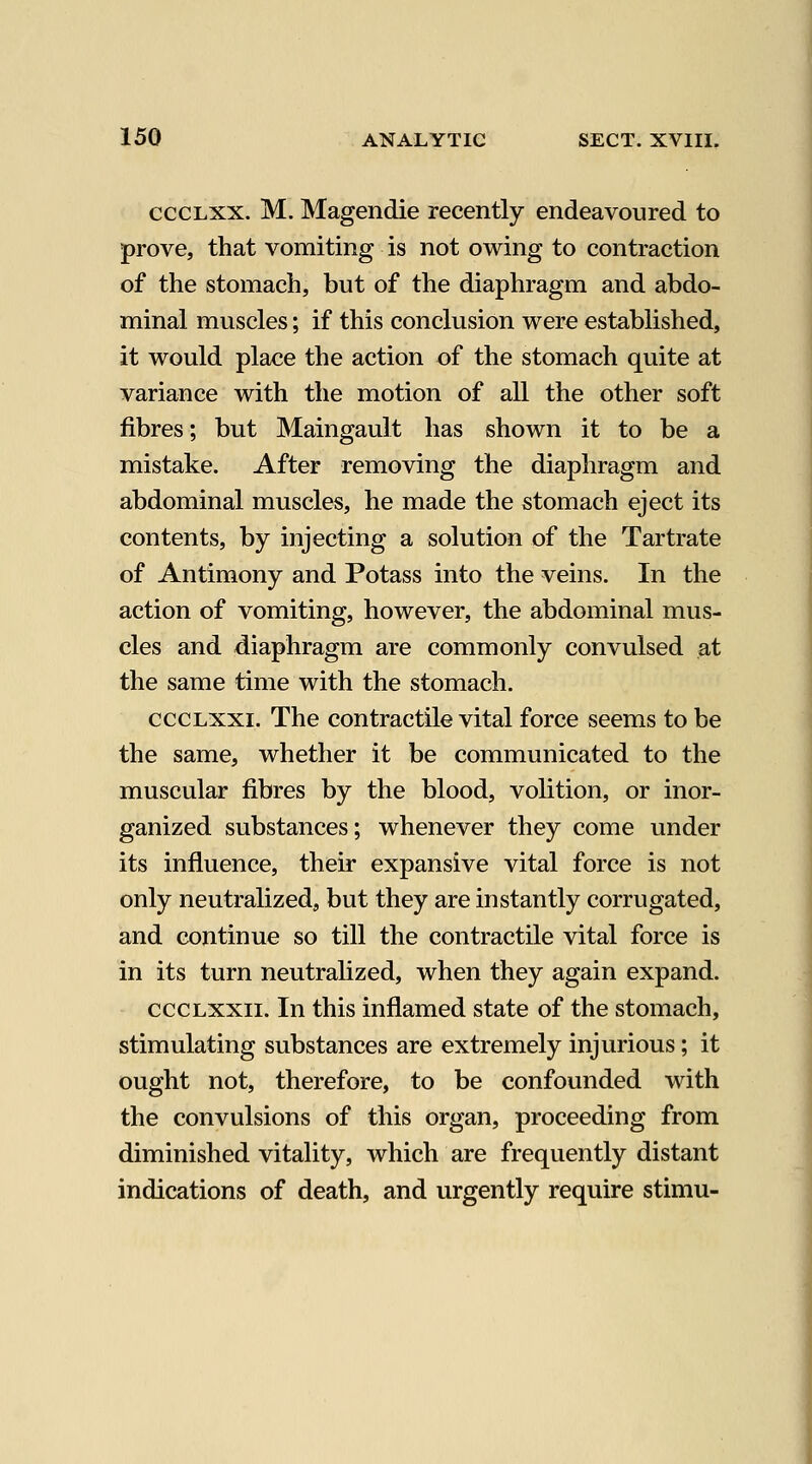 cccLXX. M. Magendie recently endeavoured to prove, that vomiting is not owing to contraction of the stomach, but of the diaphragm and abdo- minal muscles; if this conclusion were established, it would place the action of the stomach quite at variance with the motion of all the other soft fibres; but Maingault has shown it to be a mistake. After removing the diaphragm and abdominal muscles, he made the stomach eject its contents, by injecting a solution of the Tartrate of Antimony and Potass into the veins. In the action of vomiting, however, the abdominal mus- cles and diaphragm are commonly convulsed at the same time with the stomach. cccLXxi. The contractile vital force seems to be the same, whether it be communicated to the muscular fibres by the blood, volition, or inor- ganized substances; whenever they come under its influence, their expansive vital force is not only neutralized, but they are instantly corrugated, and continue so till the contractile vital force is in its turn neutralized, when they again expand. cccLXXii. In this inflamed state of the stomach, stimulating substances are extremely injurious; it ought not, therefore, to be confounded with the convulsions of this organ, proceeding from diminished vitality, which are frequently distant indications of death, and urgently require stimu-