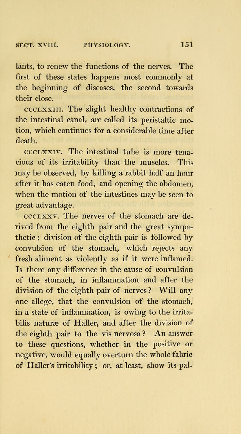 lants, to renew the functions of the nerves. The first of these states happens most commonly at the beginning of diseases, the second towards their close, cccLXXiii. The slight healthy contractions of the intestinal canal^ are called its peristaltic mo- tion, which continues for a considerable time after death. cccLxxiv. The intestinal tube is more tena- cious of its irritability than the muscles. This may be observed, by killing a rabbit half an hour after it has eaten food, and opening the abdomen, when the motion of the intestines may be seen to great advantage. cccLxxv. The nerves of the stomach are de- rived from the eighth paii and the great sympa- thetic ; division of the eighth pair is followed by convulsion of the stomach, which rejects any ' fresh aliment as violently as if it were inflamed. Is there any difference in the cause of convulsion of the stomach, in inflammation and after the division of the eighth pair of nerves ? Will any one allege, that the convulsion of the stomach, in a state of inflammation, is owing to the irrita- bilis naturae of Haller, and after the division of the eighth pair to the vis nervosa ? An answer to these questions, whether in the positive or negative, would equally overturn the whole fabric of Haller's irritability; or, at least, show its pal-