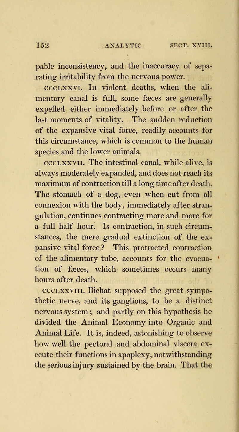 pable inconsistency, and the inaccuracy of sepa- rating irritability from the nervous power. cccLXXVi. In violent deaths, when the ali- mentary canal is full, some faeces are generally expelled either immediately before or after the last moments of vitality. The sudden reduction of the expansive vital force, readily accounts for this circumstance, which is common to the human species and the lower animals. cccLXXVii. The intestinal canal, while alive, is always moderately expanded, and does not reach its maximum of contraction till a long time after death. The stomach of a dog, even when cut from all connexion with the body, immediately after stran- gulation, continues contracting more and more for a full half hour. Is contraction, in such circum- stances, the mere gradual extinction of the ex- pansive vital force ? This protracted contraction of the alimentary tube, accounts for the evacua- tion of fseces, which sometimes occurs many hours after death. ccci.xxviii. Bichat supposed the great sympa- thetic nerve, and its ganglions, to be a distinct nervous system; and partly on this hypothesis he divided the Animal Economy into Organic and Animal Life. It is, indeed, astonishing to observe how well the pectoral and abdominal viscera ex- ecute their functions in apoplexy, notwithstanding the serious injury sustained by the brain. That the