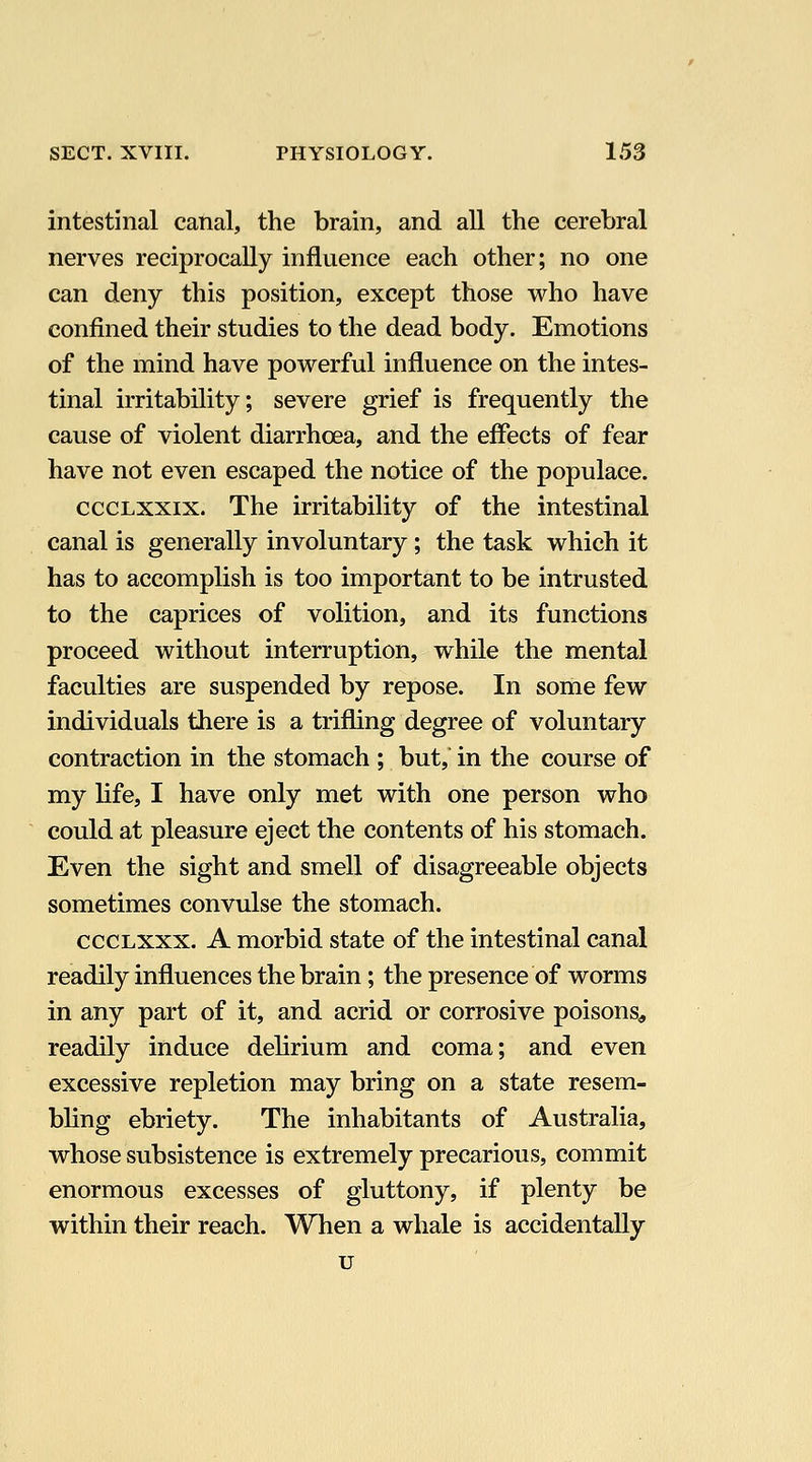 intestinal canal, the brain, and all the cerebral nerves reciprocally influence each other; no one can deny this position, except those who have confined their studies to the dead body. Emotions of the mind have powerful influence on the intes- tinal irritability; severe grief is frequently the cause of violent diarrhoea, and the effects of fear have not even escaped the notice of the populace. cccLxxix. The irritability of the intestinal canal is generally involuntary; the task which it has to accomplish is too important to be intrusted to the caprices of volition, and its functions proceed without interruption, while the mental faculties are suspended by repose. In some few individuals there is a trifling degree of voluntary contraction in the stomach ; but, in the course of my life, I have only met with one person who could at pleasure eject the contents of his stomach. Even the sight and smell of disagreeable objects sometimes convulse the stomach. cccLXxx. A morbid state of the intestinal canal readily influences the brain; the presence of worms in any part of it, and acrid or corrosive poisons^ readily induce dehrium and coma; and even excessive repletion may bring on a state resem- bling ebriety. The inhabitants of Australia, whose subsistence is extremely precarious, commit enormous excesses of gluttony, if plenty be within their reach. When a whale is accidentally u