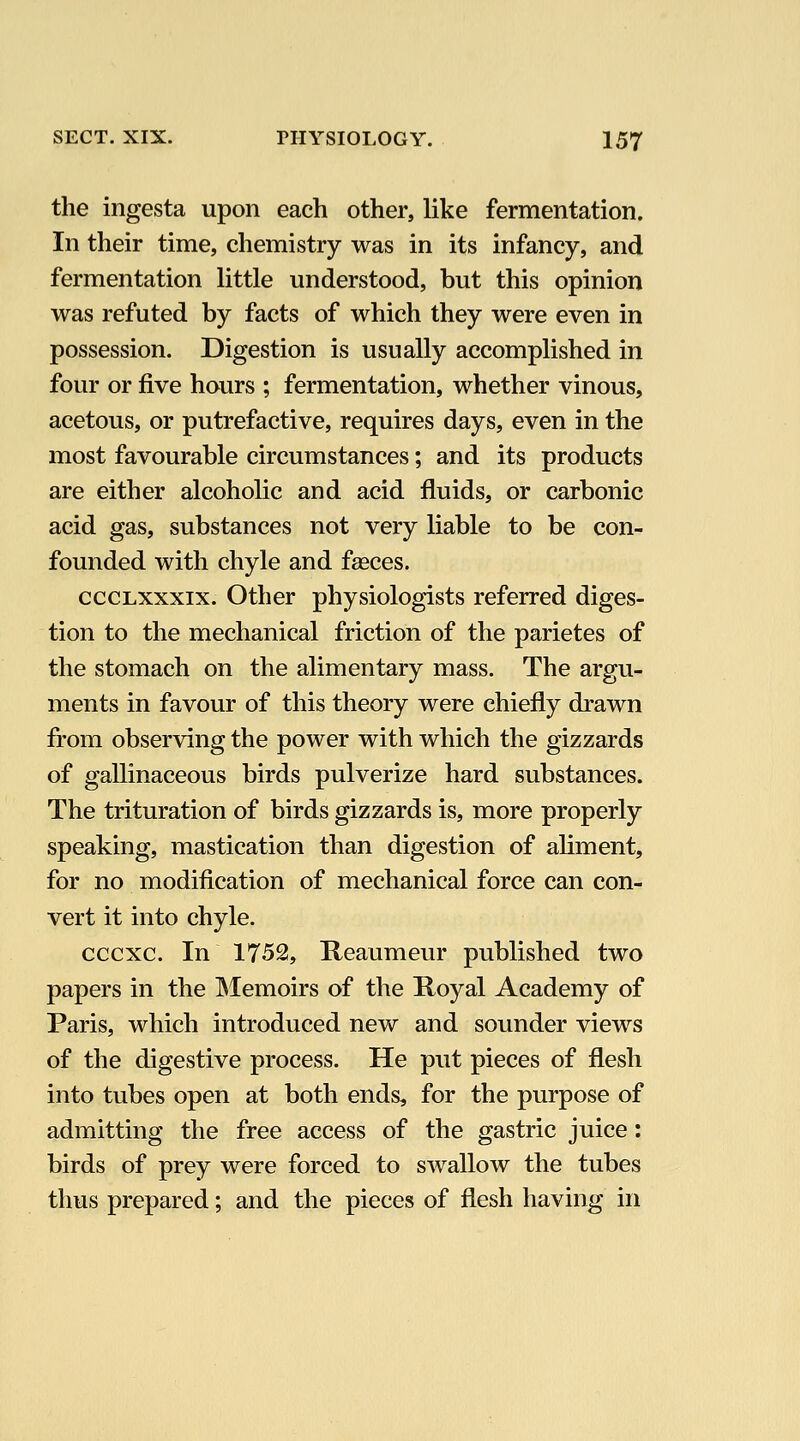 the ingesta upon each other, like fermentation. In their time, chemistry was in its infancy, and fermentation little understood, but this opinion was refuted by facts of which they were even in possession. Digestion is usually accomplished in four or five hours ; fermentation, whether vinous, acetous, or putrefactive, requires days, even in the most favourable circumstances; and its products are either alcoholic and acid fluids, or carbonic acid gas, substances not very liable to be con- founded with chyle and faeces. cccLXxxix. Other physiologists referred diges- tion to the mechanical friction of the parietes of the stomach on the alimentary mass. The argu- ments in favour of this theory were chiefly drawn from observing the power with which the gizzards of gallinaceous birds pulverize hard substances. The trituration of birds gizzards is, more properly speaking, mastication than digestion of aliment, for no modification of mechanical force can con- vert it into chyle. cccxc. In 1752, Reaumeur published two papers in the IMemoirs of the Hoyal Academy of Paris, which introduced new and sounder views of the digestive process. He put pieces of flesh into tubes open at both ends, for the purpose of admitting the free access of the gastric juice: birds of prey were forced to swallow the tubes thus prepared; and the pieces of flesh having in