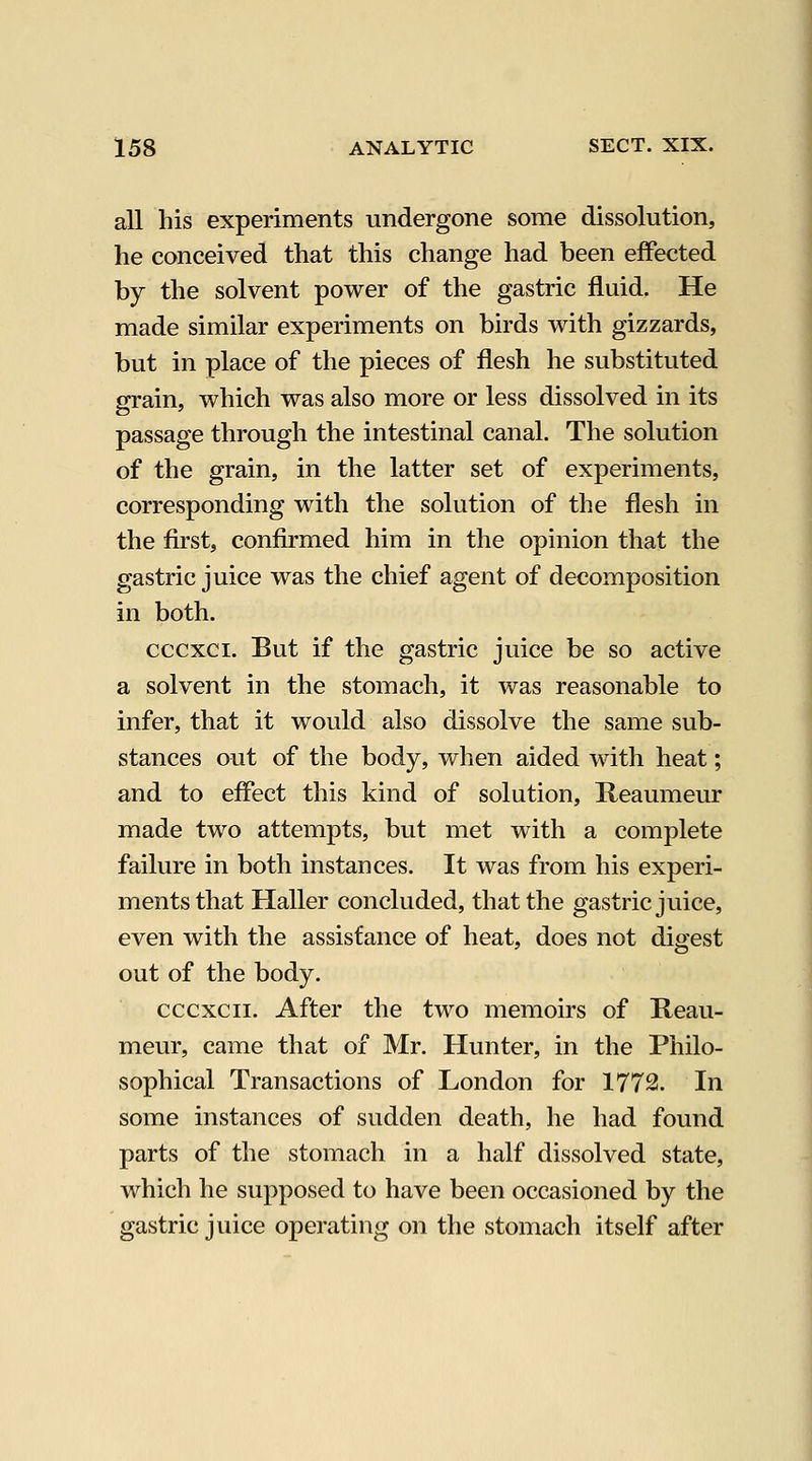 all his experiments undergone some dissolution, he conceived that this change had been effected by the solvent power of the gastric fluid. He made similar experiments on birds with gizzards, but in place of the pieces of flesh he substituted grain, which was also more or less dissolved in its passage through the intestinal canal. The solution of the grain, in the latter set of experiments, corresponding with the solution of the flesh in the first, confirmed him in the opinion that the gastric juice was the chief agent of decomposition in both. cccxci. But if the gastric juice be so active a solvent in the stomach, it was reasonable to infer, that it would also dissolve the same sub- stances out of the body, when aided with heat; and to effect this kind of solution, Reaumeur made two attempts, but met with a complete failure in both instances. It was from his experi- ments that Haller concluded, that the gastric juice, even with the assistance of heat, does not digest out of the body. cccxcii. After the two memoirs of Reau- meur, came that of Mr. Hunter, in the Philo- sophical Transactions of London for 1772. In some instances of sudden death, he had found parts of the stomach in a half dissolved state, which he supposed to have been occasioned by the gastric juice operating on the stomach itself after