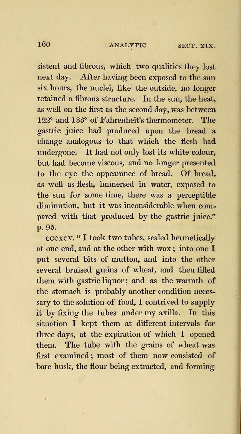 sistent and fibrous, which two qualities they lost next day. After having been exposed to the sun six hours, the nuclei, like the outside, no longer retained a fibrous structure. In the sun, the heat, as well on the first as the second day, was between 122° and 133° of Fahrenheit's thermometer. The gastric juice had produced upon the bread a change analogous to that which the flesh had undergone. It had not only lost its white colour, but had become viscous, and no longer presented to the eye the appearance of bread. Of bread, as well as flesh, immersed in water, exposed to the sun for some time, there was a perceptible diminution, but it was inconsiderable when com- pared with that produced by the gastric juice. p. 95. cccxcv.  I took two tubes, sealed hermetically at one end, and at the other with wax; into one I put several bits of mutton, and into the other several bruised grains of wheat, and then filled them with gastric liquor; and as the warmth of the stomach is probably another condition neces- sary to the solution of food, I contrived to supply it by fixing the tubes under my axilla. In this situation I kept them at different intervals for three days, at the expiration of which I opened them. The tube with the grains of wheat was first examined; most of them now consisted of bare husk, the flour being extracted, and forming