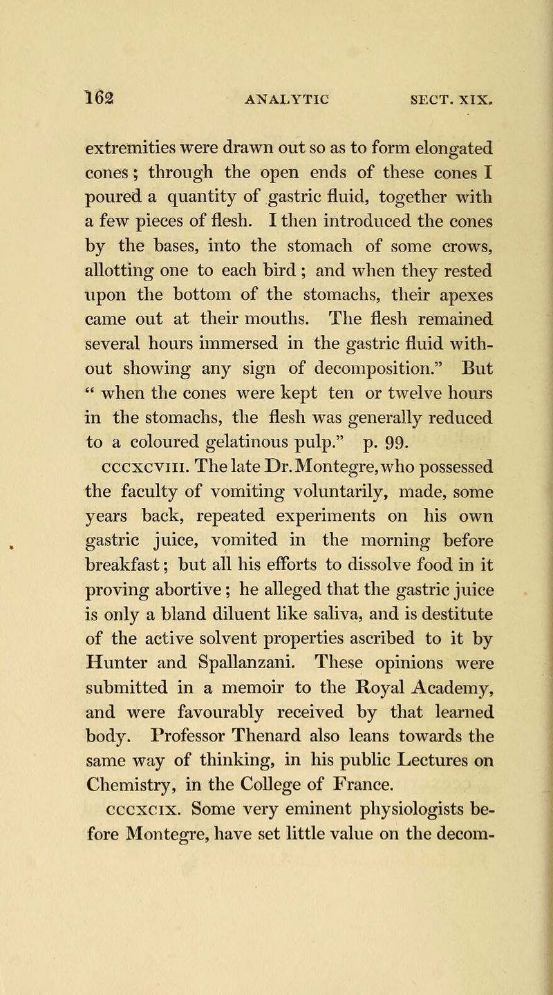 extremities were drawn out so as to form elongated cones; through the open ends of these cones I poured a quantity of gastric fluid, together with a few pieces of flesh. I then introduced the cones by the bases, into the stomach of some crows, allotting one to each bird ; and when they rested upon the bottom of the stomachs, their apexes came out at their mouths. The flesh remained several hours immersed in the gastric fluid with- out showing any sign of decomposition. But  when the cones were kept ten or twelve hours in the stomachs, the flesh was generally reduced to a coloured gelatinous pulp. p. 99. cccxcviii. ThelateDr.Montegre,who possessed the faculty of vomiting voluntarily, made, some years back, repeated experiments on his own gastric juice, vomited in the morning before breakfast; but all his eflbrts to dissolve food in it proving abortive; he alleged that the gastric juice is only a bland diluent like saliva, and is destitute of the active solvent properties ascribed to it by Hunter and Spallanzani. These opinions were submitted in a memoir to the Royal Academy, and were favourably received by that learned body. Professor Thenard also leans towards the same way of thinking, in his public Lectures on Chemistry, in the College of France. cccxcix. Some very eminent physiologists be- fore Montegre, have set little value on the decom-
