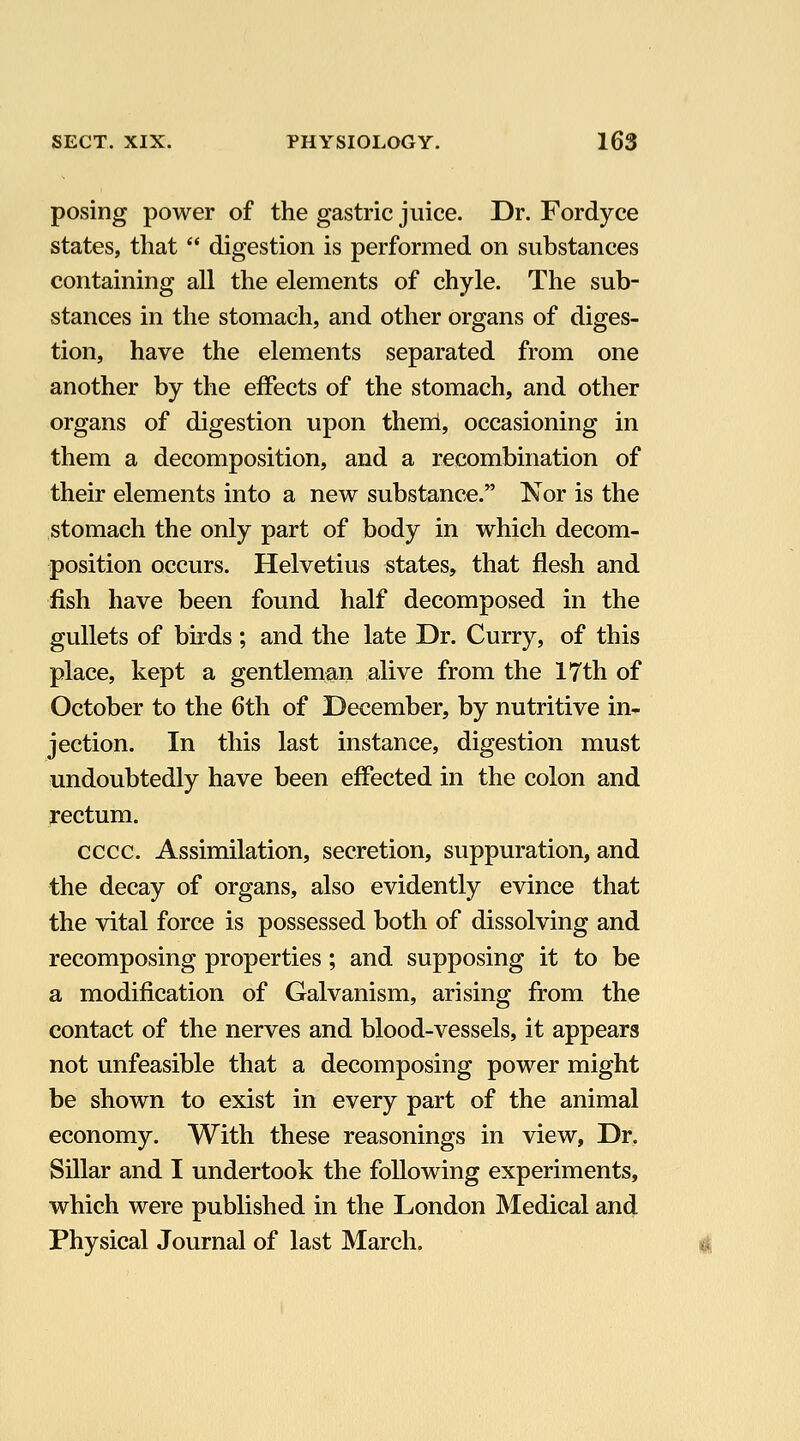 posing power of the gastric juice. Dr. Fordyce states, that '* digestion is performed on substances containing all the elements of chyle. The sub- stances in the stomach, and other organs of diges- tion, have the elements separated from one another by the effects of the stomach, and other organs of digestion upon them, occasioning in them a decomposition, and a recombination of their elements into a new substance. Nor is the stomach the only part of body in which decom- position occurs. Helvetius states, that flesh and fish have been found half decomposed in the gullets of birds ; and the late Dr. Curry, of this place, kept a gentleman alive from the 17th of October to the 6th of December, by nutritive in- jection. In this last instance, digestion must undoubtedly have been effected in the colon and rectum. cccc. Assimilation, secretion, suppuration, and the decay of organs, also evidently evince that the vital force is possessed both of dissolving and recomposing properties; and supposing it to be a modification of Galvanism, arising from the contact of the nerves and blood-vessels, it appears not unfeasible that a decomposing power might be shown to exist in every part of the animal economy. With these reasonings in view. Dr. Sillar and I undertook the following experiments, which were published in the London Medical and Physical Journal of last March.