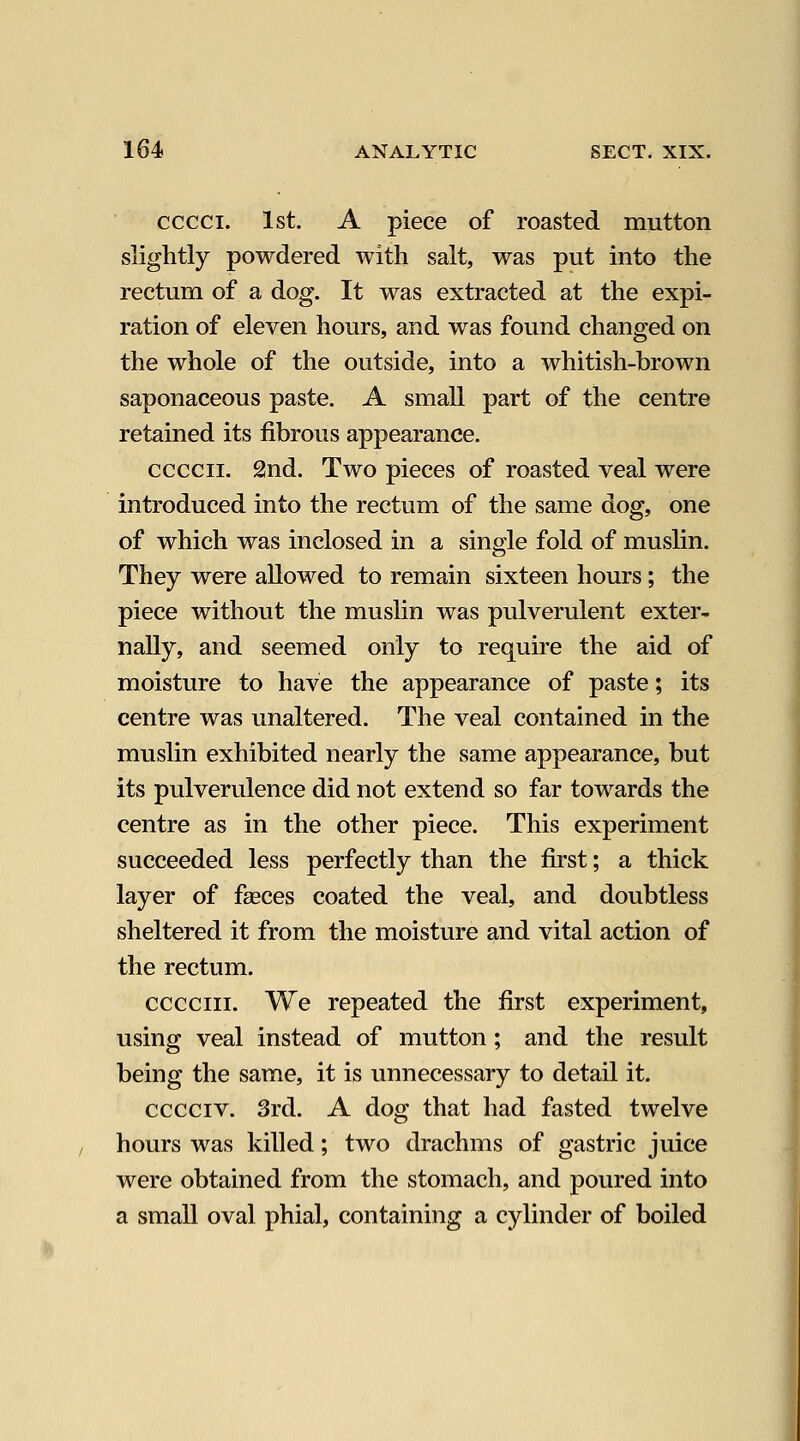 cccci. 1st. A piece of roasted mutton slightly powdered with salt, was put into the rectum of a dog. It was extracted at the expi- ration of eleven hours, and was found changed on the whole of the outside, into a whitish-brown saponaceous paste. A small part of the centre retained its fibrous appearance. ccccii. 2nd. Two pieces of roasted veal were introduced into the rectum of the same dog, one of which was inclosed in a single fold of muslin. They were allowed to remain sixteen hours; the piece without the muslin was pulverulent exter- nally, and seemed only to require the aid of moisture to have the appearance of paste; its centre was unaltered. The veal contained in the muslin exhibited nearly the same appearance, but its pulverulence did not extend so far towards the centre as in the other piece. This experiment succeeded less perfectly than the first; a thick layer of fasces coated the veal, and doubtless sheltered it from the moisture and vital action of the rectum. ccGCiii. We repeated the first experiment, using veal instead of mutton; and the result being the same, it is unnecessary to detail it. cccciv. 3rd. A dog that had fasted twelve hours was killed; two drachms of gastric juice were obtained from the stomach, and poured into a small oval phial, containing a cylinder of boiled