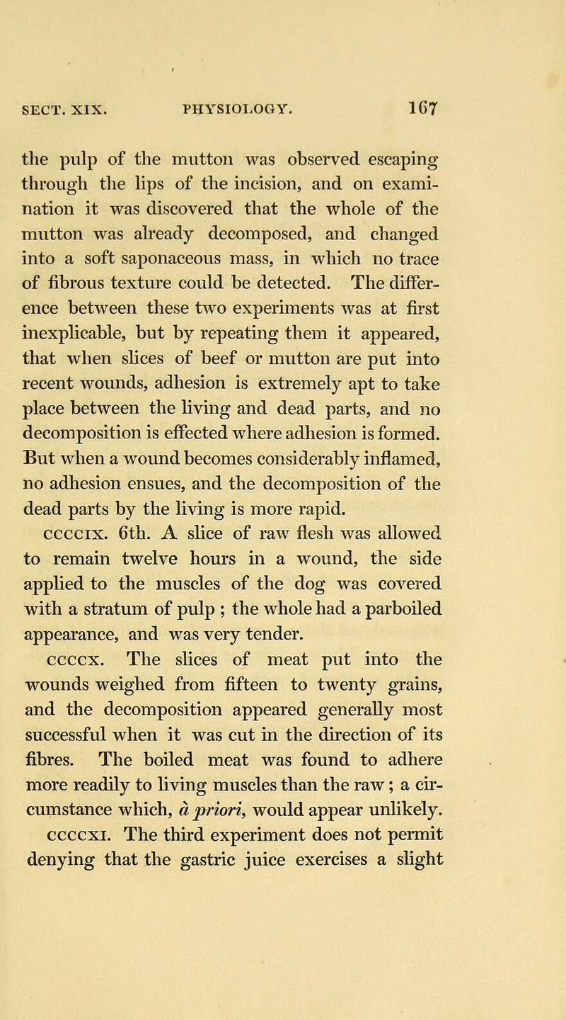 the pulp of the mutton was observed escaping through the lips of the incision, and on exami- nation it was discovered that the whole of the mutton was already decomposed, and changed into a soft saponaceous mass, in which no trace of fibrous texture could be detected. The differ- ence between these two experiments was at first inexplicable, but by repeating them it appeared, that when slices of beef or mutton are put into recent wounds, adhesion is extremely apt to take place between the living and dead parts, and no decomposition is effected where adhesion is formed. But when a wound becomes considerably inflamed, no adhesion ensues, and the decomposition of the dead parts by the living is more rapid. ccccix. 6th. A slice of raw flesh was allowed to remain twelve hours in a wound, the side applied to the muscles of the dog was covered with a stratum of pulp ; the whole had a parboiled appearance, and was very tender. ccccx. The slices of meat put into the wounds weighed from fifteen to twenty grains, and the decomposition appeared generally most successful when it was cut in the direction of its fibres. The boiled meat was found to adhere more readily to living muscles than the raw; a cir- cumstance which, a priori, would appear unlikely. ccccxi. The third experiment does not permit denying that the gastric juice exercises a slight