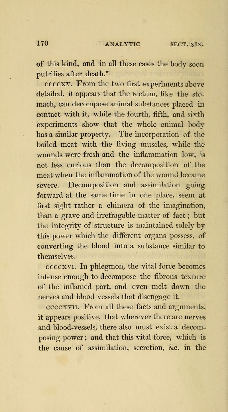 of this kind, and in all these cases the body soon putrifies after death. ccccxv. From the two first experiments above detailed, it appears that the rectum, like the sto- mach, can decompose animal substances placed in contact with it, while the fourth, fifth, and sixth experiments show that the whole animal body- has a similar property. The incorporation of the boiled meat with the living muscles, while the wounds were fresh and the inflammation low, is not less curious than the decomposition of the meat when the inflammation of the vv^ound became severe. Decomposition and assimilation going forward at the same time in one place, seem at first sight rather a chimera of the imagination, than a grave and irrefragable matter of fact; but the integrity of structure is maintained solely by this power which the different organs possess, of converting the blood into a substance similar to themselves. ccccxvi. In phlegmon, the vital force becomes intense enough to decompose the fibrous texture of the inflamed part, and even melt down the nerves and blood vessels that disengage it. ccccxvii. From all these facts and argviments, it appears positive, that wherever there are nerves and blood-vessels, there also must exist a decom- posing power; and that this vital force, which is the cause of assimilation, secretion, &c. in the