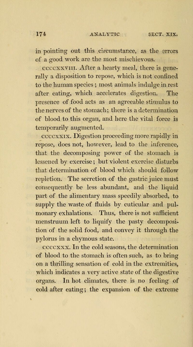 in pointing out this cifcumstance, as the errors of a good work are the most mischievous. ccccxxviii. After a hearty meal, there is gene- rally a disposition to repose, which is not confined to the human species ; most animals indulge in rest after eating, which accelerates digestion. The presence of food acts as an agreeable stimailus to the nerves of the stomach; there is a determination of blood to this organ, and here the vital force is temporarily augmented. ccccxxix. Digestion proceeding more rapidly in repose, does not, however, lead to the inference, that the decomposing power of the stomach is lessened by exercise; but violent exercise disturbs that determination of blood which should follow repletion. The secretion of the gastric juice must consequently be less abundant, and the liquid part of the alimentary mass speedily absorbed, to supply the waste of fluids by cuticular and pul- monary exhalations. Thus, there is not sufficient menstruum left to liquify the pasty decomposi- tion of the solid food, and convey it through the pylorus in a chymous state. ccccxxx. In the cold seasons, the determination of blood to the stomach is often such, as to bring on a thrilling sensation of cold in the extremities, which indicates a very active state of the digestive organs. In hot climates, there is no feeling of cold after eating; the expansion of the extreme