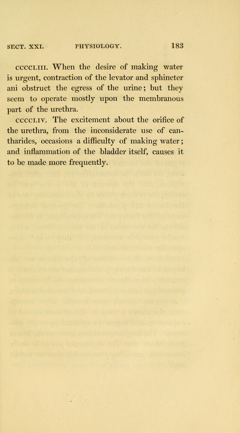ccccLiii. When the desire of making water is urgent, contraction of the levator and sphincter ani obstruct the egress of the urine; but they seem to operate mostly upon the membranous part of the urethra. ccccLiv. The excitement about the orifice of the urethra, from the inconsiderate use of can- tharides, occasions a difficulty of making water; and inflammation of the bladder itself, causes it to be made more frequently.