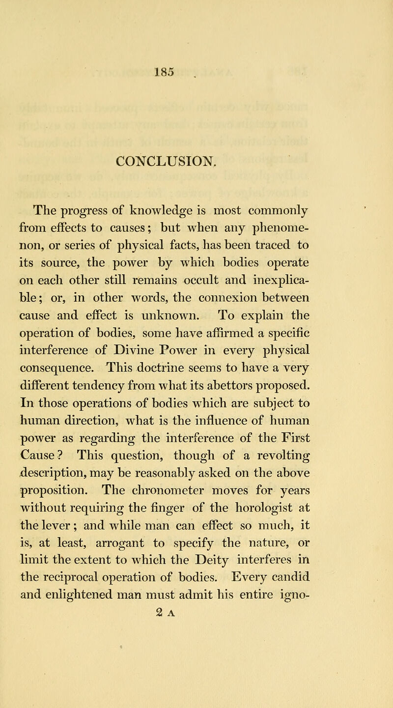 CONCLUSION. The progress of knowledge is most commonly from effects to causes; but when any phenome- non, or series of physical facts, has been traced to its source, the power by which bodies operate on each other still remains occult and inexplica- ble ; or, in other words, the connexion between cause and effect is unknown. To explain the operation of bodies, some have affirmed a specific interference of Divine Power in every physical consequence. This doctrine seems to have a very different tendency from what its abettors proposed. In those operations of bodies which are subject to human direction, what is the influence of human power as regarding the interference of the First Cause? This question, though of a revolting description, may be reasonably asked on the above proposition. The chronometer moves for years without requiring the finger of the horologist at the lever; and while man can effect so much, it is, at least, arrogant to specify the nature, or limit the extent to which the Deity interferes in the reciprocal operation of bodies. Every candid and enlightened man must admit his entire igno- 21 A