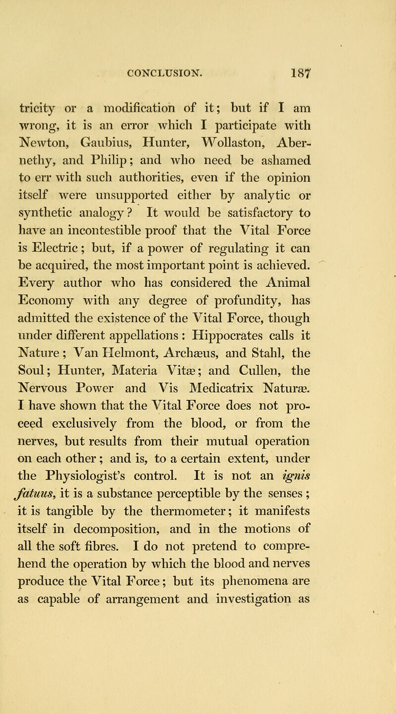 tricity or a modification of it; but if I am wrong, it is an error which I participate with Newton, Gaubius, Hunter, WoUaston, Aber- nethy, and Philip; and who need be ashamed to err with such authorities, even if the opinion itself were unsupported either by analytic or synthetic analogy? It would be satisfactory to have an incontestible proof that the Vital Force is Electric; but, if a power of regulating it can be acquired, the most important point is achieved. Every author who has considered the Animal Economy with any degree of profundity, has admitted the existence of the Vital Force, though under different appellations : Hippocrates calls it Nature ; Van Helmont, Archasus, and Stahl, the Soul; Hunter, Materia Vitse; and CuUen, the Nervous Power and Vis Medicatrix Naturas. I have shown that the Vital Force does not pro- ceed exclusively from the blood, or from the nerves, but results from their mutual operation on each other; and is, to a certain extent, under the Physiologist's control. It is not an ignis Jutuus, it is a substance perceptible by the senses ; it is tangible by the thermometer; it manifests itself in decomposition, and in the motions of all the soft fibres. I do not pretend to compre- hend the operation by which the blood and nerves produce the Vital Force; but its phenomena are as capable of arrangement and investigation as