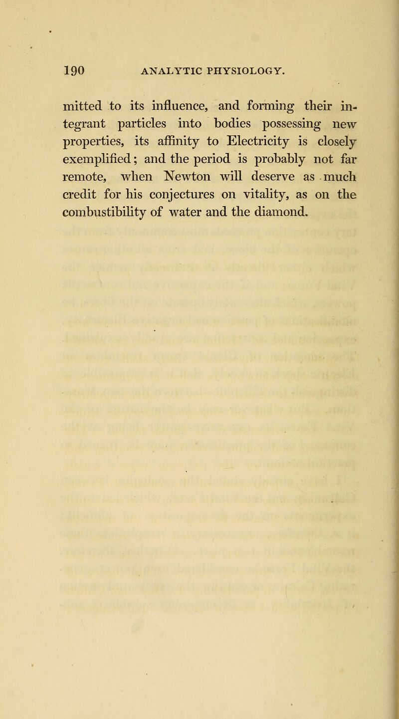 mitted to its influence, and forming their in- tegrant particles into bodies possessing new properties, its affinity to Electricity is closely exemplified; and the period is probably not far remote, when Newton will deserve as much credit for his conjectures on vitality, as on the combustibihty of water and the diamond.