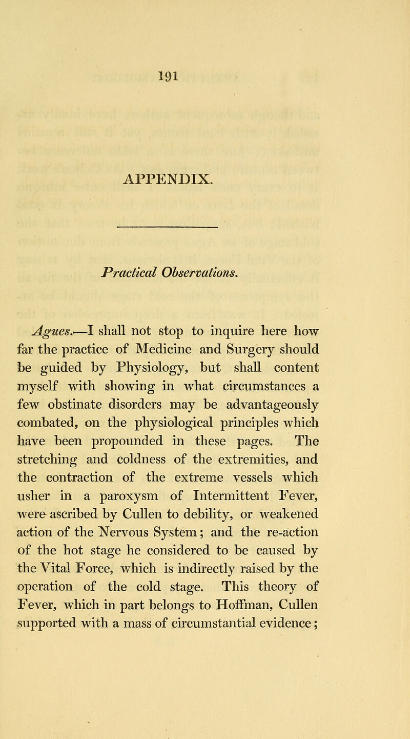 APPENDIX. Practical Observations. Agues.—I shall not stop to inquire here how far the practice of Medicine and Surgery should be guided by Physiology, but shall content myself with showing in what circumstances a few obstinate disorders may be advantageously combated, on the physiological principles which have been propounded in these pages. The stretching and coldness of the extremities, and the contraction of the extreme vessels which usher in a paroxysm of Intermittent Fever, were ascribed by CuUen to debility, or weakened action of the Nervous System; and the re-action of the hot stage he considered to be caused by the Vital Force, which is indirectly raised by the operation of the cold stage. This theory of Fever, which in part belongs to Hoffman, Cullen supported with a mass of circumstantial evidence;