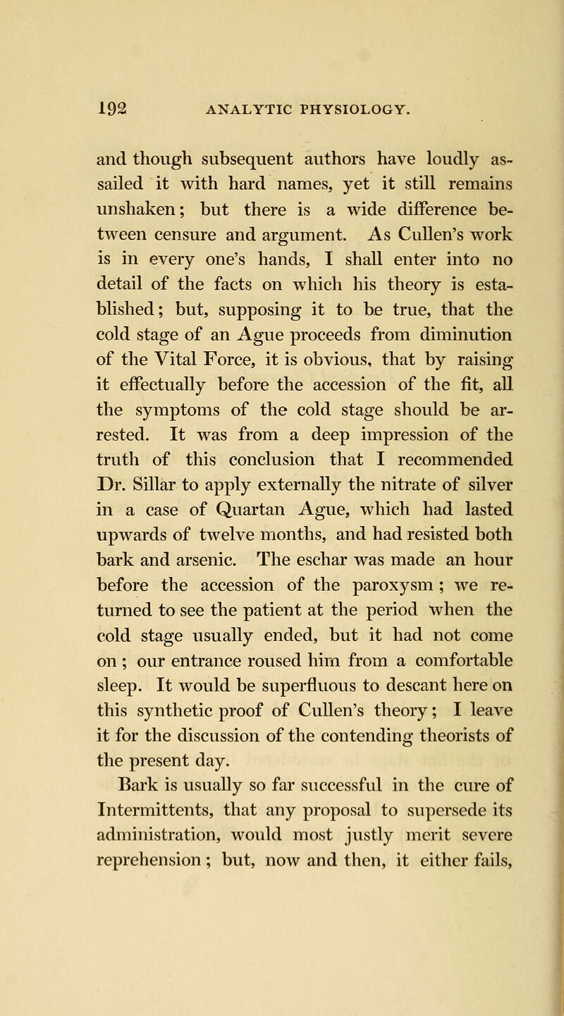 and though subsequent authors have loudly as- sailed it with hard names, yet it still remains unshaken; but there is a wide difference be- tween censure and argument. As Cullen's work is in every one's hands, I shall enter into no detail of the facts on which his theory is esta- blished; but, supposing it to be true, that the cold stage of an Ague proceeds from diminution of the Vital Force, it is obvious, that by raising it effectually before the accession of the fit, all the symptoms of the cold stage should be ar- rested. It was from a deep impression of the truth of this conclusion that I recommended Dr. Sillar to apply externally the nitrate of silver in a case of Quartan Ague, which had lasted upwards of twelve months, and had resisted both bark and arsenic. The eschar was made an hour before the accession of the paroxysm ; we re- turned to see the patient at the period when the cold stage usually ended, but it had not come on ; our entrance roused him from a comfortable sleep. It would be superfluous to descant here on this synthetic proof of Cullen's theory; I leave it for the discussion of the contending theorists of the present day. Bark is usually so far successful in the cure of Intermittents, that any proposal to supersede its administration, would most justly merit severe reprehension ; but, now and then, it either fails.