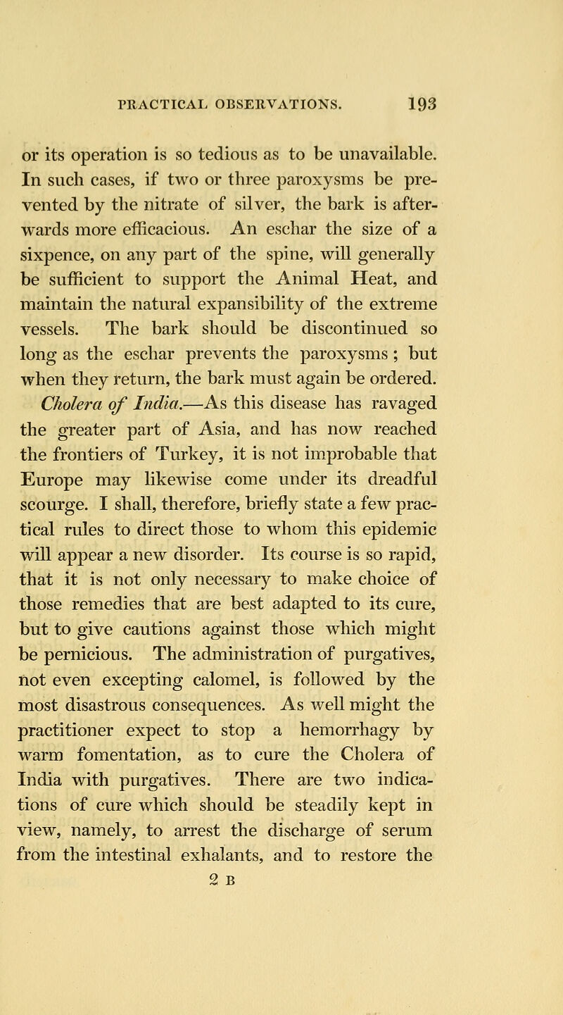 or its operation is so tedious as to be unavailable. In such cases, if two or three paroxysms be pre- vented by the nitrate of silver, the bark is after- wards more efficacious. An eschar the size of a sixpence, on any part of the spine, will generally be sufficient to support the Animal Heat, and maintain the natural expansibility of the extreme vessels. The bark should be discontinued so long as the eschar prevents the paroxysms ; but when they return, the bark must again be ordered. Cholera of India.—As this disease has ravaged the greater part of Asia, and has now reached the frontiers of Turkey, it is not improbable that Europe may likewise come under its dreadful scourge. I shall, therefore, briefly state a few prac- tical rules to direct those to whom this epidemic will appear a new disorder. Its course is so rapid, that it is not only necessary to make choice of those remedies that are best adapted to its cure, but to give cautions against those which might be pernicious. The administration of purgatives, not even excepting calomel, is followed by the most disastrous consequences. As well might the practitioner expect to stop a hemorrhagy by warm fomentation, as to cure the Cholera of India with purgatives. There are two indica- tions of cure which should be steadily kept in view, namely, to arrest the discharge of serum from the intestinal exhalants, and to restore the 2 B