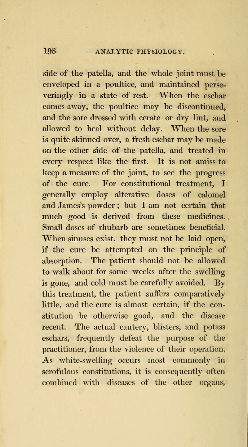 side of the patella, and the whole joint must be enveloped in a poultice, and maintained perse- veringly in a state of rest. When the eschar comes away, the poultice may be discontinued, and the sore dressed with cerate or dry Hnt, and allowed to heal without delay. When the sore is quite skinned over, a fresh eschar may be made on the other side of the patella, and treated in every respect like the first. It is not amiss to keep a measure of the joint, to see the progress of the cure. For constitutional treatment, I generally employ alterative doses of calomel and James's powder; but I am not certain that much good is derived from these medicines. Small doses of rhubarb are sometimes beneficial. When sinuses exist, they must not be laid open, if the cure be attempted on the principle of absorption. The patient should not be allowed to walk about for some weeks after the swelling is gone, and cold must be carefully avoided. By this treatment, the patient suffers comparatively little, and the cure is almost certain, if the con- stitution be otherwise good, and the disease recent. The actual cautery, blisters, and potass eschars, frequently defeat the purpose of the practitioner, from the violence of their operation. As white-swelling occurs most commonly in scrofulous constitutions, it is consequently often combined with diseases of the other organs,