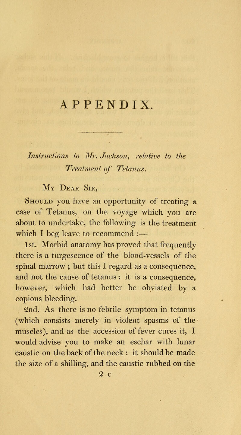 Instruction.s to Mr. Jackson^ relative to the Treatment of Tetanus. My Dear Sir, Should you have aii opportunity of treating a case of Tetanus, on the voyage which you are about to undertake, the following is the treatment which I beg leave to recommend :— 1st. Morbid anatomy has proved that frequently , there is a turgescence of the blood-vessels of the spinal marrow ; but this I regard as a consequence, and not the cause of tetanus : it is a consequence, however, which had better be obviated by a copious bleeding. 2nd. As there is no febrile symptom in tetanus (which consists merely in violent spasms of the muscles), and as the accession of fever cures it, I would advise you to make an eschar with lunar caustic on the back of the neck : it should be made the size of a shilling, and the caustic rubbed on the 2 c