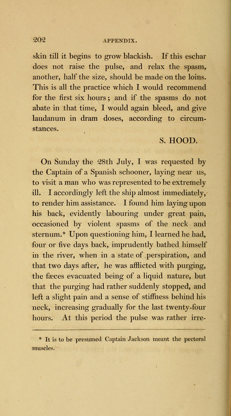 skin till it begins to grow blackish. If this eschar does not raise the pulse, and relax the spasm, another, half the size, should be made on the loins. This is all the practice which I would recommend for the first six hours; and if the spasms do not abate in that time, I would again bleed, and give laudanum in dram doses, according to circum- stances. S. HOOD. On Sunday the 28th July, I was requested by the Captain of a Spanish schooner, laying near us, to visit a man who was represented to be extremely ill. I accordingly left the ship almost immediately, to render him assistance. I found him laying upon his back, evidently labouring under great pain, occasioned by violent spasms of the neck and sternum.* Upon questioning him, I learned he had, four or five days back, imprudently bathed himself in the river, when in a state of perspiration, and that two days after, he was afflicted with purging, the fseces evacuated being of a liquid nature, but that the purging had rather suddenly stopped, and left a slight pain and a sense of stiffness behind his neck, increasing gradually for the last twenty-four hours. At this period the pulse was rather irre- * It is to be presumed Captain Jackson meant the pectoral muscles.