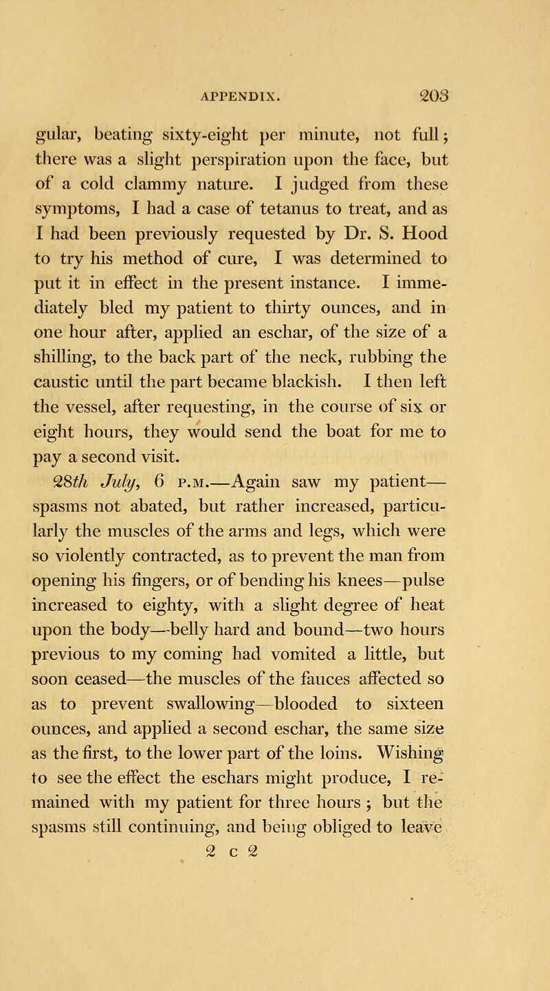 gular, beating sixty-eight per minute, not full; there was a slight perspiration upon the face, but of a cold clammy nature. I judged from these symptoms, I had a case of tetanus to treat, and as I had been previously requested by Dr. S. Hood to try his method of cure, I was determined to put it in effect in the present instance. I imme- diately bled my patient to thirty ounces, and in one hour after, applied an eschar, of the size of a shilling, to the back part of the neck, rubbing the caustic until the part became blackish. I then left the vessel, after requesting, in the course of six or eight hours, they would send the boat for me to pay a second visit. 9,St]i July, 6 P.M.—Again saw my patient— spasms not abated, but rather increased, particu- larly the muscles of the arms and legs, which were so violently contracted, as to prevent the man from opening his fingers, or of bending his knees—pulse increased to eighty, with a slight degree of heat upon the body—belly hard and bound—two hours previous to my coming had vomited a little, but soon ceased—the muscles of the fauces affected so as to prevent swallowing—blooded to sixteen ounces, and applied a second eschar, the same size as the first, to the lower part of the loins. Wishing to see the effect the eschars might produce, I re- mained with my patient for three hours ; but the spasms still continuing, and being obliged to leave 2 c 2