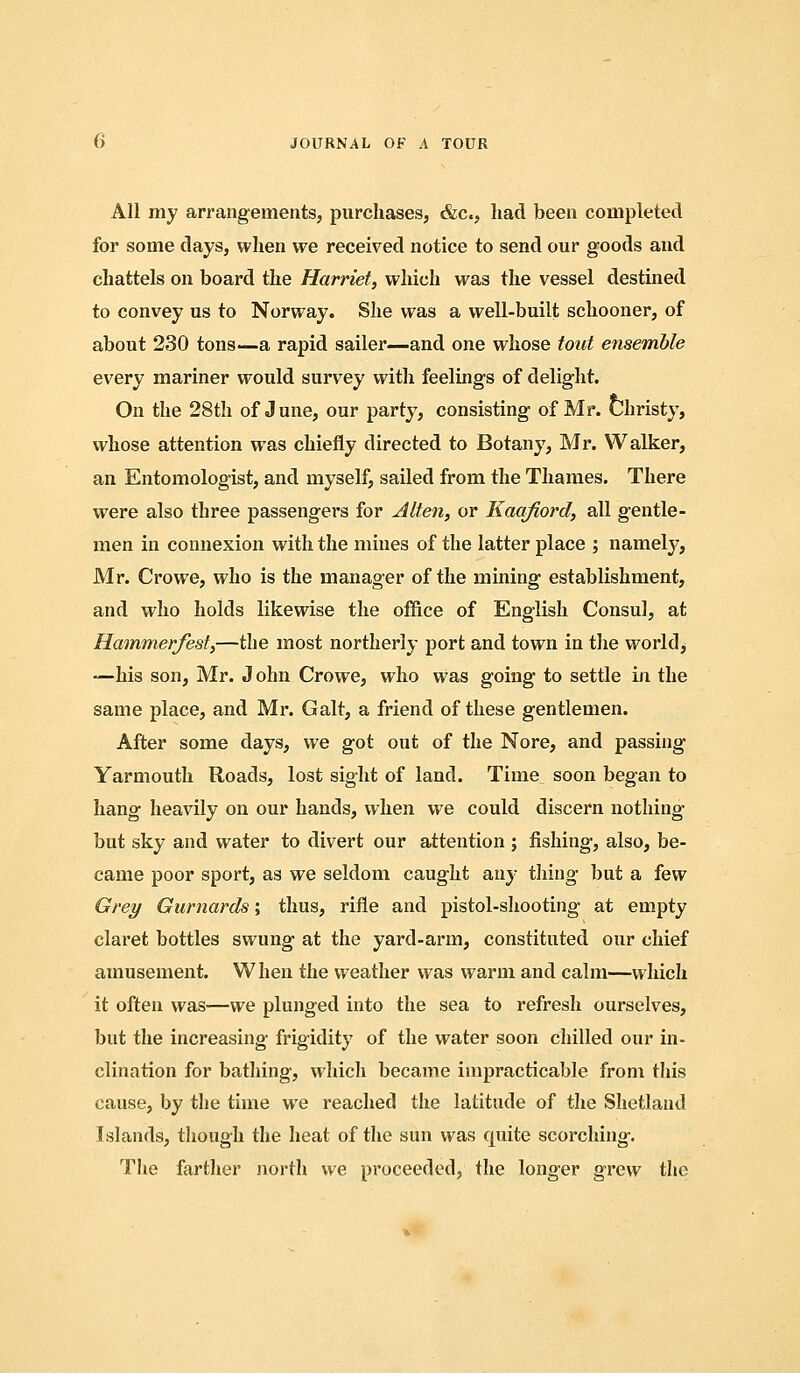 All my arrangements, purchases, &c., had been completed for some days, when we received notice to send our goods and chattels on board the Harriet, which was the vessel destined to convey us to Norway. She was a well-built schooner, of about 230 tons—a rapid sailer—and one whose tout ensemble every mariner would survey with feelings of delight. On the 28th of June, our party, consisting of Mr. Christy, whose attention was chiefly directed to Botany, Mr. Walker, an Entomologist, and myself, sailed from the Thames. There were also three passengers for Alten, or Kacifiord, all gentle- men in connexion with the mines of the latter place ; namely, Mr. Crowe, who is the manager of the mining establishment, and who holds likewise the office of English Consul, at Hammer/esf,—the most northerly port and town in the world, —his son, Mr. J ohn Crowe, who was going to settle in the same place, and Mr. Gait, a friend of these gentlemen. After some days, we got out of the Nore, and passing Yarmouth Roads, lost sight of land. Time soon began to liang heavily on our hands, when we could discern nothing but sky and water to divert our attention ; fishing, also, be- came poor sport, as we seldom caught any thing but a few Grei/ Gurnards; thus, rifle and pistol-shooting at empty claret bottles swung at the yard-arm, constituted our chief amusement. When the weather was warm and calm—which it often was—we plunged into the sea to refresh ourselves, but the increasing frigidity of the water soon chilled our in- clination for bathing, which became impracticable from this cause, by the time we reached the latitude of the Shetland Islands, though the heat of the sun was quite scorching. The farther north we proceeded, the longer grew the