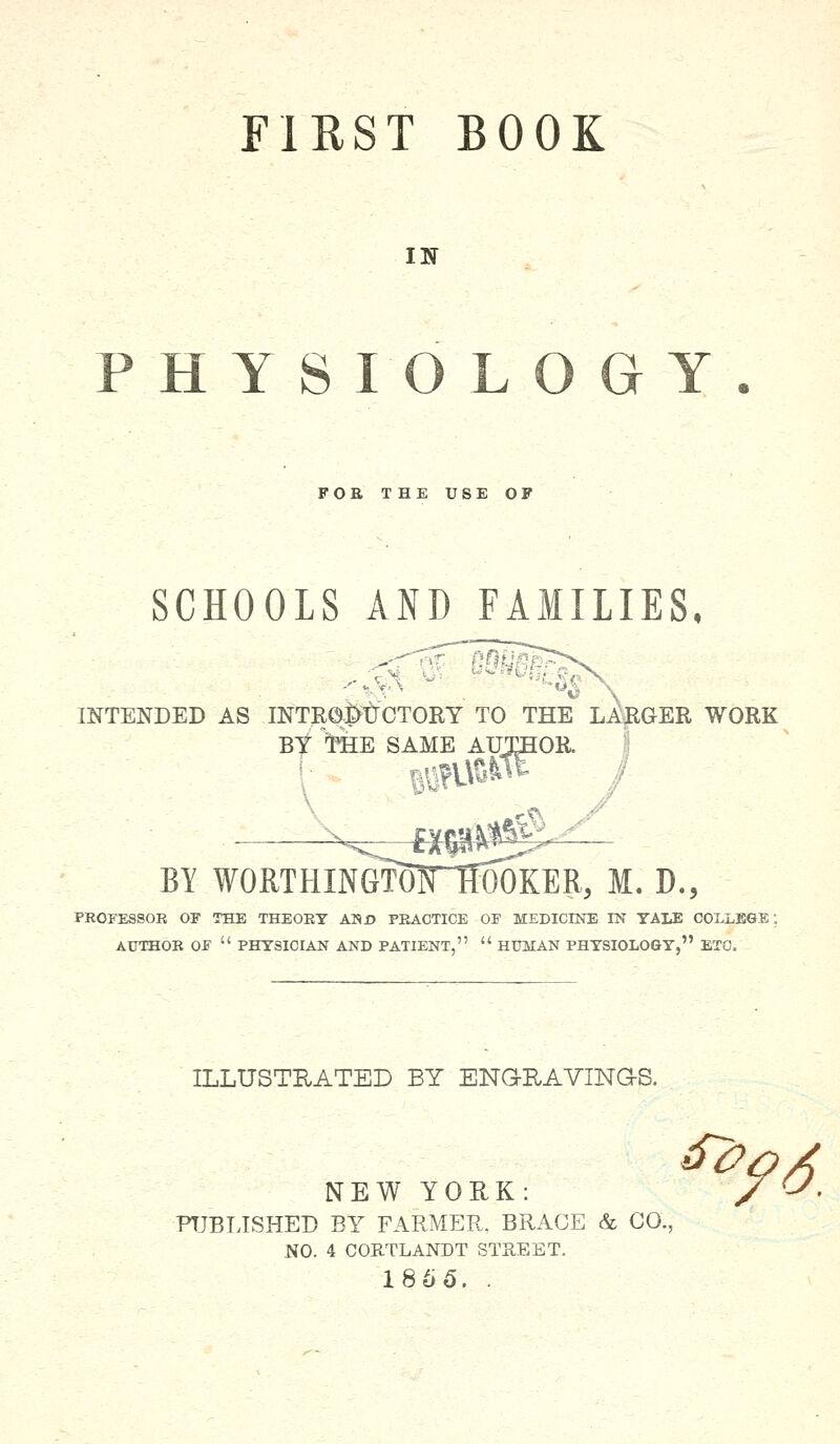 FIRST BOOK IN PHYSIOLOGY FOE THE USE OF SCHOOLS AND FAMILIES, ■^8 BY tt[E SAME AUTHOR. INTENDED AS INTRODUCTORY TO THE LARGER WORK AME AUTHOR. BY WORTHINGTOHTWOKER, M. D., PROFESSOR OF THE THEOEY ANjD PEAOTICE OF MEDICINE IN YALE COLLEGE: AUTHOR OF  PHYSICIAN AND PATIENT,  HUMAN PHYSIOLOGY, ETC. ILLUSTRATED BY ENGRAVINGS. NEW YORK: / CA PUBLISHED BY FARMER. BRACE & CO., NO. 4 CORTLANDT STREET. 1865. .