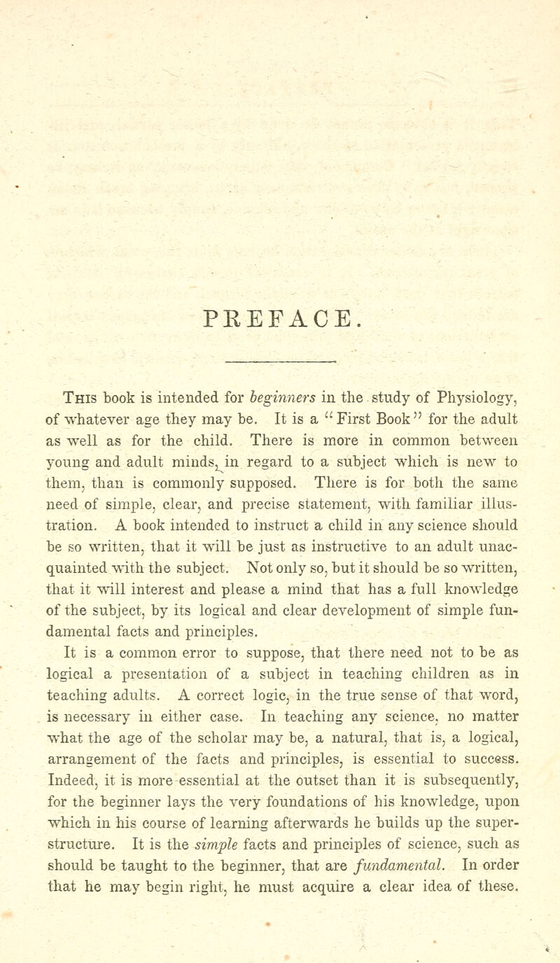 PREFACE. This book is intended for beginners in the study of Physiology, of whatever age they may be. It is a  First Book  for the adult as well as for the child. There is more in common between young and adult minds^in regard to a subject which is new to them, than is commonly supposed. There is for both the same need of simple, clear, and precise statement, with familiar illus- tration. A book intended to instruct a child in any science should be so written, that it will be just as instructive to an adult unac- quainted with the subject. Not only so, but it should be so written, that it will interest and please a mind that has a full knowledge of the subject, by its logical and clear development of simple fun- damental facts and principles. It is a common error to suppose, that there need not to be as logical a presentation of a subject in teaching children as in teaching adults. A correct logic, in the true sense of that word, is necessary in either case. In teaching any science, no matter what the age of the scholar may be, a natural, that is, a logical, arrangement of the facts and principles, is essential to success. Indeed, it is more-essential at the outset than it is subsequently, for the beginner lays the very foundations of his knowledge, upon which in his course of learning afterwards he builds up the super- structure. It is the simple facts and principles of science, such as should be taught to the beginner, that are fundamental. In order that he may begin right, he must acquire a clear idea of these.