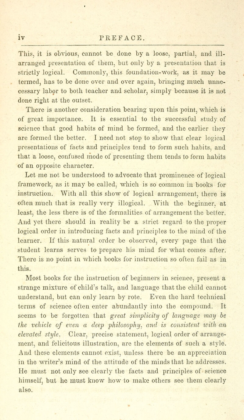This, it is obvious, cannot be done by a loose, partial, and ill- arranged presentation of them, but only by a presentation that is strictly logical. Commonly, this foundation-work, as it may be termed, has to be done over and over again, bringing much unne- cessary labor to both teacher and scholar, simply because it is not done right at the outset. There is another consideration bearing upon this point, which is of great importance. It is essential to the successful study of science that good habits of mind be formed, and the earlier they are formed the better. I need not stop to show that clear logical presentations of facts and principles tend to form such habits, and that a loose, confused mode of presenting them tends to form habits of an opposite character. Let me not be understood to advocate that prominence of logical framework, as it may be called, which is so common in books for instruction. With all this show of logical arrangement, there is often much that is really very illogical. With the beginner, at least, the less there is of the formalities of arrangement the better. And yet there should in reality be a strict regard to the proper logical order in introducing facts and principles to the mind of the learner. If this natural order be observed, every page that the student learns serves to prepare his mind for what comes after. There is no point in which books for instruction so often fail as in this. Most books for the instruction of beginners in science, present a strange mixture of child's talk, and language that the child cannot understand, but can only learn by rote. Even the hard technical terms of science often enter abundantly into the compound. It seems to be forgotten that great simplicity of language may be the vehicle of even a deep philosophy, and is consistent with an elevated style. Clear, precise statement, logical order of arrange- ment, and felicitous illustration, are the elements of such a style. And these elements cannot exist, unless there be an appreciation in the writer's mind of the attitude of the minds that he addresses. He must not only see clearly the facts and principles of science himself, but he must know how to make others see them clearly also.