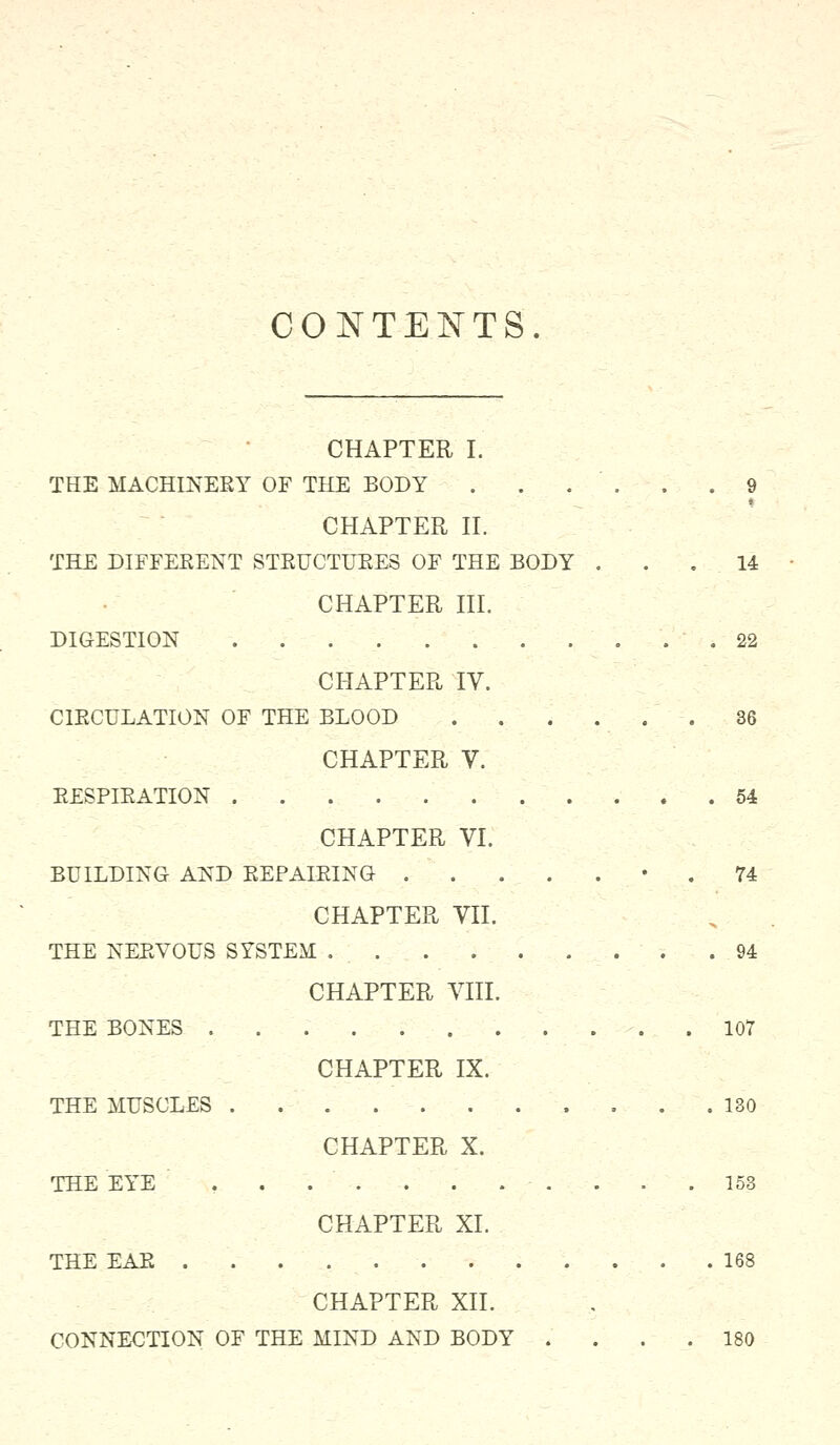 CONTENTS CHAPTER I. THE MACHINERY OF THE BODY . . . . . .9 * CHAPTER II. THE DIFFERENT STRUCTURES OF THE BODY ... 14 CHAPTER III. DIGESTION 22 CHAPTER IV. CIRCULATION OF THE BLOOD 36 CHAPTER V. RESPIRATION 54 CHAPTER VI. BUILDING AND REPAIRING 74 CHAPTER VII. THE NERVOUS SYSTEM .94 CHAPTER VIII. THE BONES . 107 CHAPTER IX. THE MUSCLES . . . .130 CHAPTER X. THE EYE . . . ' . . . - • . . . .153 CHAPTER XL THE EAR 168 CHAPTER XII. CONNECTION OF THE MIND AND BODY . . . .180