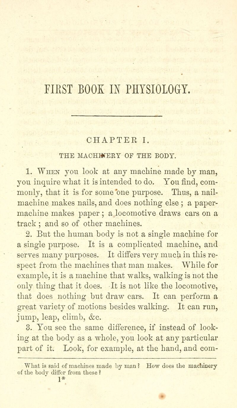 FIRST BOOE IN PHYSIOLOGY. CHAPTER I. THE MACHINERY OF THE BODY. 1. When you look at any machine made by man, you inquire what it is intended to do. You find, com- monly, that it is for some one purpose. Thus, a nail- machine makes nails, and does nothing else ; a paper- machine makes paper ; a locomotive draws cars on a track ; and so of other machines. 2. But the human body is not a single machine for a single purpose. It is a complicated machine, and serves many purposes. It differs very much in this re- spect from the machines that man makes. While for example, it is a machine that walks, walking is not the only thing that it does. It is not like the locomotive, that does nothing but draw cars. It can perform a great variety of motions besides walking. It can run, junrp, leap, climb, &c. 3. You see the same difference, if instead of look- ing at the body as a whole, you look at any particular part of it. Look, for example, at the hand, and com- What is said of machines made by man? How does the machinery of the body differ from these ? 1*