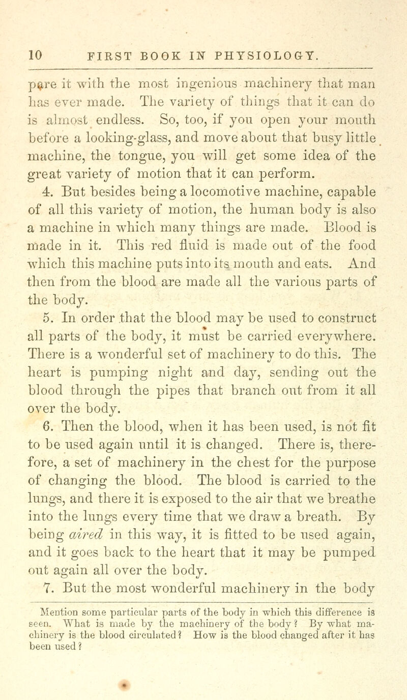 pare it with the most ingenious machinery that man has ever made. The variety of things that it can do is almost endless. So, too, if you open your mouth before a looking-glass, and move about that busy little machine, the tongue, you will get some idea of the great variety of motion that it can perform. 4. But besides being a locomotive machine, capable of all this variety of motion, the human body is also a machine in which many things are made. Blood is made in it. This red fluid is made out of the food which this machine puts into its mouth and eats. And then from the blood are made all the various parts of the body. 5. In order that the blood may be used to construct all parts of the body, it must be carried everywhere. There is a wonderful set of machinery to do this. The heart is pumping night and clay, sending out the blood through the pipes that branch out from it all over the body. 6. Then the blood, when it has been used, is not fit to be used again until it is changed. There is, there- fore, a set of machinery in the chest for the purpose of changing the blood. The blood is carried to the lungs, and there it is exposed to the air that we breathe into the lungs every time that we draw a breath. By being aired in this way, it is fitted to be used again, and it goes back to the heart that it may be pumped out again all over the body. 7. But the most wonderful machinery in the body Mention some particular parts of the body in which this difference is seen. What is made by the machinery of the body ? By what ma- chinery is the blood circulated? How is the blood changed after it has been used ?