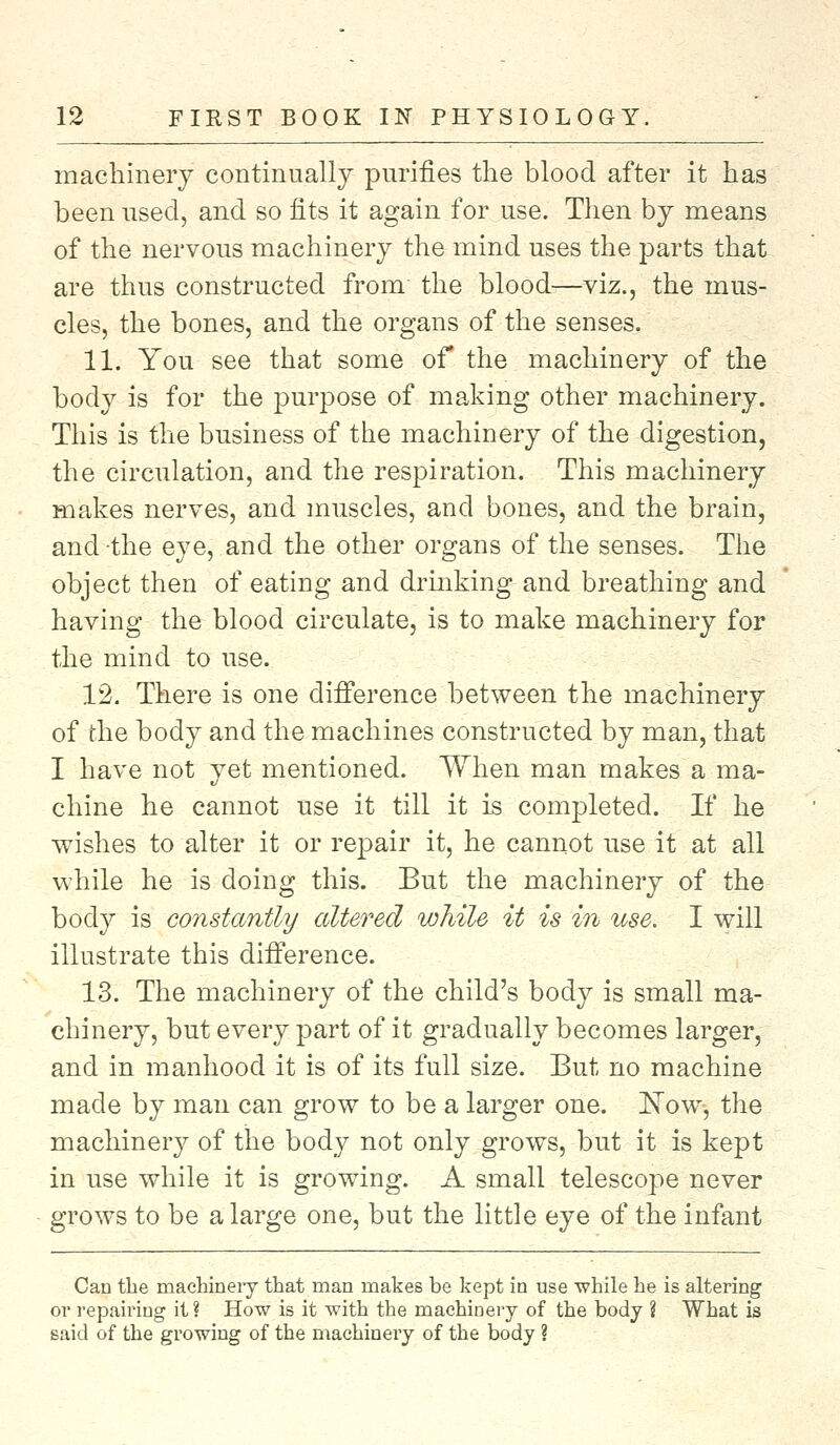 machinery continually purifies the blood after it has been used, and so fits it again for use. Then by means of the nervous machinery the mind uses the parts that are thus constructed from the blood—viz., the mus- cles, the bones, and the organs of the senses. 11. You see that some of the machinery of the body is for the purpose of making other machinery. This is the business of the machinery of the digestion, the circulation, and the respiration. This machinery makes nerves, and muscles, and bones, and the brain, and the eye, and the other organs of the senses. The object then of eating and drinking and breathing and having the blood circulate, is to make machinery for the mind to use. 12. There is one difference between the machinery of the body and the machines constructed by man, that I have not yet mentioned. When man makes a ma- chine he cannot use it till it is completed. If he wishes to alter it or repair it, he cannot use it at all while he is doing this. But the machinery of the body is constantly altered while it is in use. I will illustrate this difference. 13. The machinery of the child's body is small ma- chinery, but every part of it gradually becomes larger, and in manhood it is of its full size. But no machine made by man can grow to be a larger one. ISTow, the machinery of the body not only grows, but it is kept in use while it is growing. A small telescope never grows to be a large one, but the little eye of the infant Can the machinery that man makes be kept in use while he is altering or repairing it ? How is it with the machinery of the body ? What is said of the growing of the machinery of the body ?