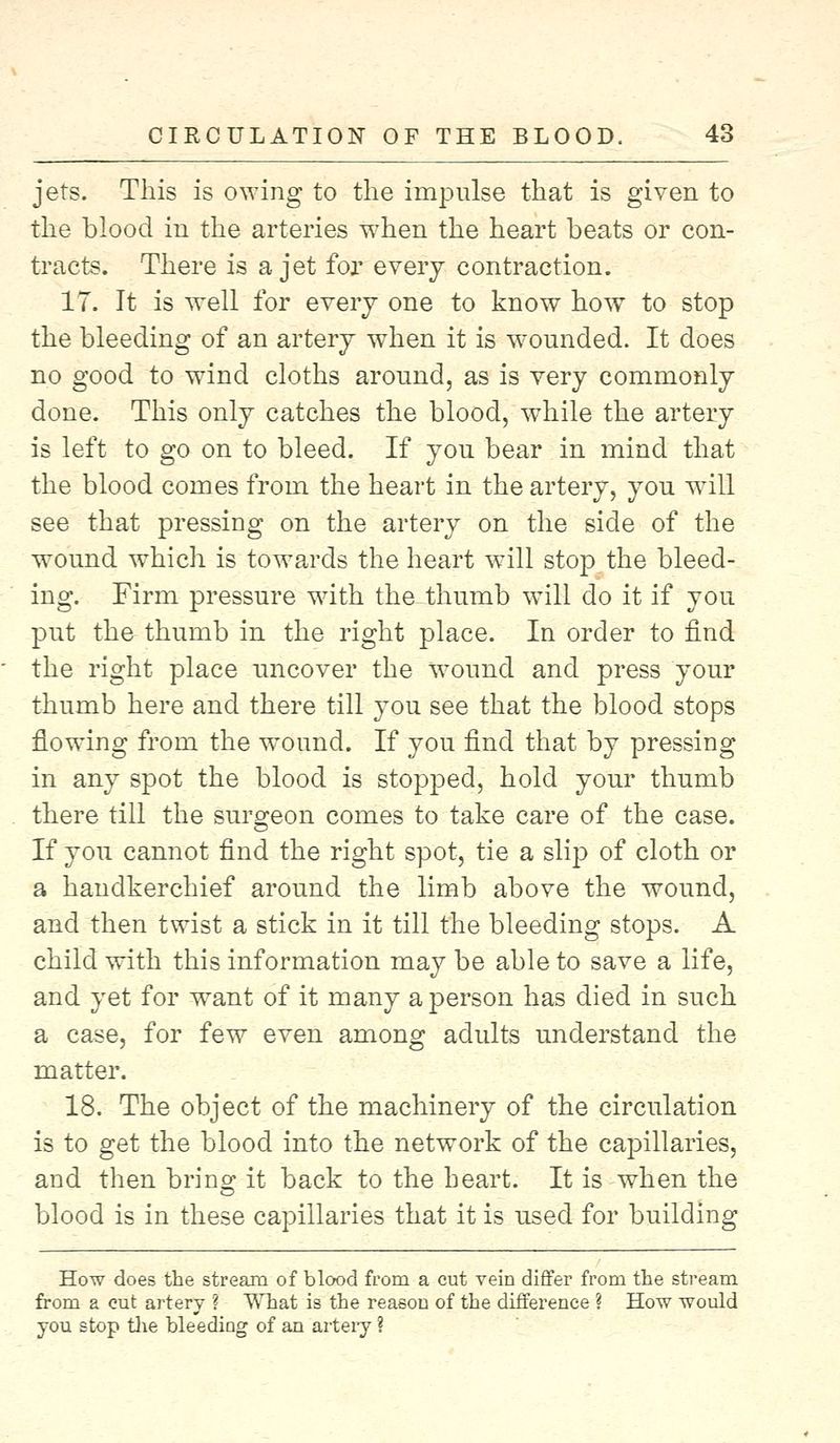 jets. This is owing to the impulse that is given to the blood in the arteries when the heart beats or con- tracts. There is a jet for every contraction. 17. It is well for every one to know how to stop the bleeding of an artery when it is wounded. It does no good to wind cloths around, as is very commonly done. This only catches the blood, while the artery is left to go on to bleed. If you bear in mind that the blood comes from the heart in the artery, you wdll see that pressing on the artery on the side of the wound which is towards the heart will stop the bleed- ing. Firm pressure with the thumb will do it if you put the thumb in the right place. In order to find the right place uncover the wound and press your thumb here and there till you see that the blood stops flowing from the wTound. If you find that by pressing in any spot the blood is stopped, hold your thumb there till the surgeon comes to take care of the case. If you cannot find the right spot, tie a slip of cloth or a handkerchief around the limb above the wound, and then twist a stick in it till the bleeding stops. A child with this information may be able to save a life, and yet for want of it many a person has died in such a case, for few even among adults understand the matter. 18. The object of the machinery of the circulation is to get the blood into the network of the capillaries, and then bring it back to the heart. It is when the blood is in these capillaries that it is used for building How does the stream of blood from a cut vein differ from the stream from a cut artery ? What is the reason of the difference ? How would you stop the bleeding of an artery ?