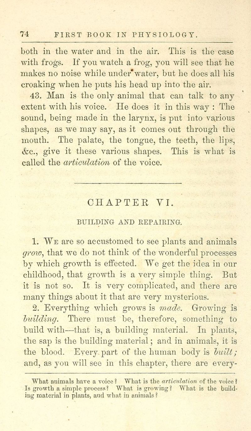 both in the water and in the air. This is the case with frogs. If yon watch a frog, yon will see that he makes no noise while under*water, but he does all his croaking when he puts his head up into the air. 43. Man is the only animal that can talk to any extent with his voice. He does it in this way : The sound, being made in the larynx, is put into various shapes, as we may say, as it comes out through the mouth. The palate, the tongue, the teeth, the lips, &c, give it these various shapes. This is what is called the articulation of the voice. CHAPTEE VI. BUILDING AND REPAIRING. 1. We are so accustomed to see plants and animals grow, that we do not think of the wonderful processes by which growth is effected. We get the idea in our childhood, that growth is a very simple thing. But it is not so. It is very complicated, and there are many things about it that are very mysterious. 2. Everything which grows is made. Growing is building. There must be, therefore, something to build with—that is, a building material. In plants, the sap is the building material; and in animals, it is the blood. Every part of the human body is built; and, as you will see in this chapter, there are every- What animals have a voice ? What is the articulation of the voice ? Is growth a simple process? What is growing? What is the build- ing material in plants, and what in animals ?