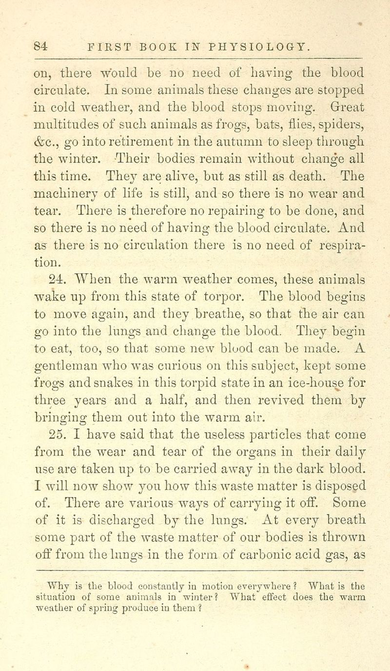 on, there would be no need of having the blood circulate. In some animals these changes are stopped in cold weather, and the blood stops moving. Great multitudes of such animals as frogs, bats, flies, spiders, &c, go into retirement in the autumn to sleep through the winter. Their bodies remain without change all this time. They are alive, but as still as death. The machinery of life is still, and so there is no wear and tear. There is therefore no repairing to be done, and so there is no need of having the blood circulate. And as there is no circulation there is no need of respira- tion. 24. When the warm weather comes, these animals wake up from this state of torpor. The blood begins to move again, and they breathe, so that the air can go into the lungs and change the blood. They begin to eat, too, so that some new blood can be made. A gentleman who was curious on this subject, kept some frogs and snakes in this torpid state in an ice-house for three years and a half, and then revived them by bringing them out into the warm air. 25. I have said that the useless particles that come from the wear and tear of the organs in their daily use are taken up to be carried away in the dark blood. I will now show you how this waste matter is disposed of. There are various ways of carrying it off. Some of it is discharged by the lungs. At every breath some part of the waste matter of our bodies is thrown off from the lungs in the form of carbonic acid gas, as Why is the blood constantly in motion everywhere ? What is the situation of some animals in winter? What effect does the warm weather of spring produce in them ?