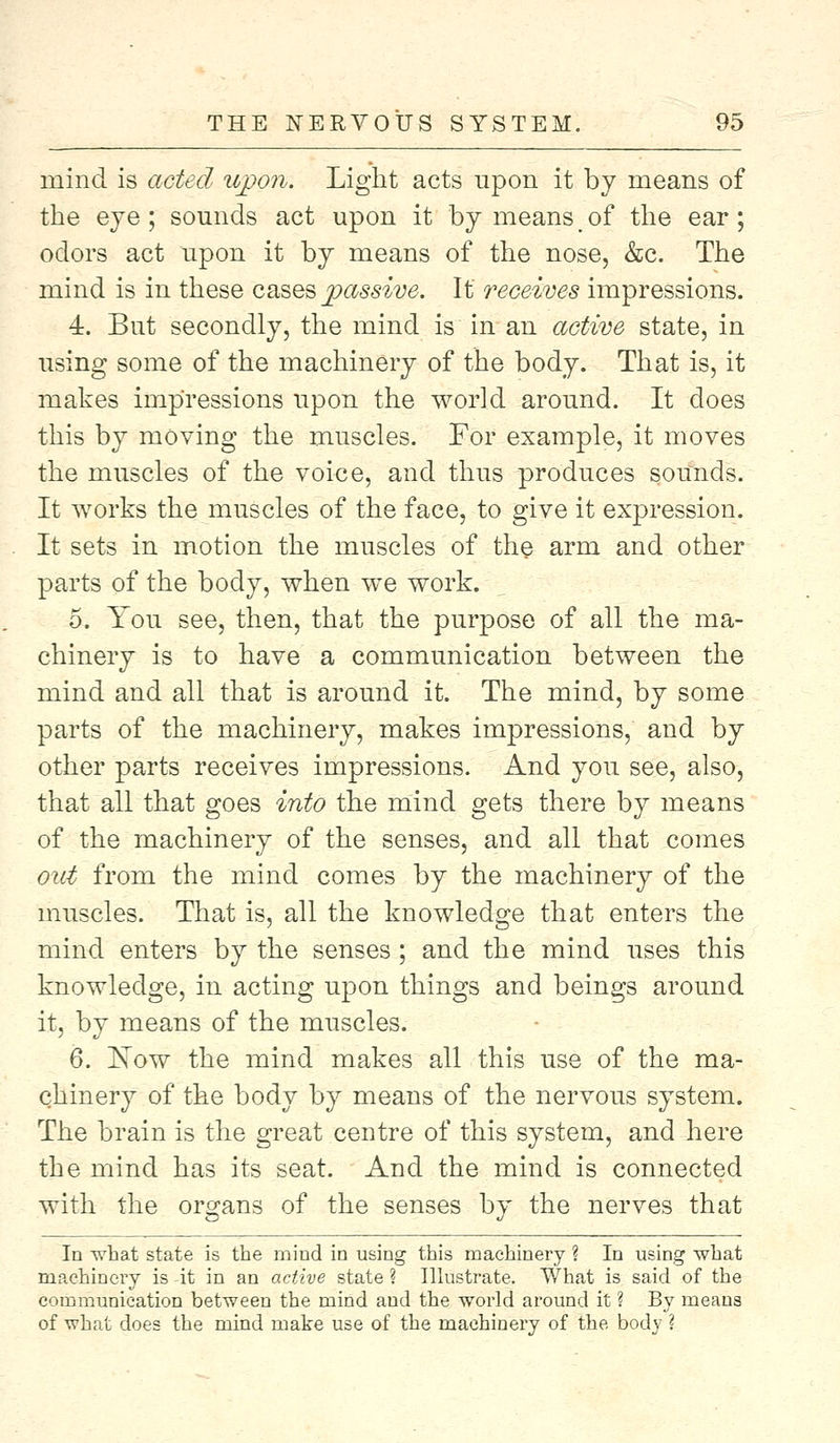 mind is acted upon. Light acts upon it by means of the eye; sounds act upon it by means m of the ear; odors act upon it by means of the nose, &c. The mind is in these cases passive. It receives impressions. 4. But secondly, the mind is in an active state, in using some of the machinery of the body. That is, it makes impressions upon the world around. It does this by moving the muscles. For example, it moves the muscles of the voice, and thus produces sounds. It works the muscles of the face, to give it expression. It sets in motion the muscles of the arm and other parts of the body, when we work. 5. You see, then, that the purpose of all the ma- chinery is to have a communication between the mind and all that is around it. The mind, by some parts of the machinery, makes impressions, and by other parts receives impressions. And you see, also, that all that goes into the mind gets there by means of the machinery of the senses, and all that comes out from the mind comes by the machinery of the muscles. That is, all the knowledge that enters the mind enters by the senses; and the mind uses this knowledge, in acting upon things and beings around it, by means of the muscles. 6. Xow the mind makes all this use of the ma- chinery of the body by means of the nervous system. The brain is the great centre of this system, and here the mind has its seat. And the mind is connected with the organs of the senses by the nerves that In what state is the mind in using this machinery ? In using what machinery is it in an active state ? Illustrate. What is said of the communication between the mind and the world around it ? By means of what does the mind make use of the machinery of the body ?