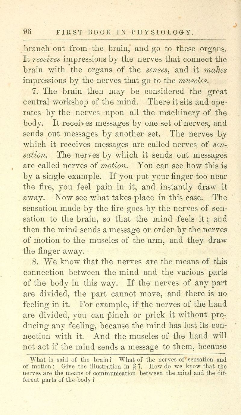 branch out from the brain,' and go to these organs. It receives impressions by the nerves that connect the brain with the organs of the senses, and it makes impressions by the nerves that go to the muscles. 7. The brain then may be considered the great central workshop of the mind. There it sits and ope- rates by the nerves upon all the machinery of the body. It receives messages by one set of nerves, and sends out messages by another set. The nerves by which it receives messages are called nerves of sen-, section. The nerves by which it sends out messages are called nerves of motion. You can see how this is by a single example. If you put your finger too near the fire, you feel pain in it, and instantly draw it away. Now see what takes place in this case. The sensation made by the fire goes by the nerves of sen- sation to the brain, so that the mind feels it; and then the mind sends a message or order by the nerves of motion to the muscles of the arm, and they draw the finger away. 8. We know that the nerves are the means of this connection between the mind and the various parts of the body in this way. If the nerves of any part are divided, the part cannot move, and there is no feeling in it. For example, if the nerves of the hand are divided, you can pinch or prick it without pro- ducing any feeling, because the mind has lost its con- nection with it. And the muscles of the hand will not act if the mind sends a message to them, because What is said of the brain? What of the nerves of sensation and of motion ? Give the illustration in § 7. How do we know that the nerves are the means of communication between the mind and the dif- ferent parts of the body ?