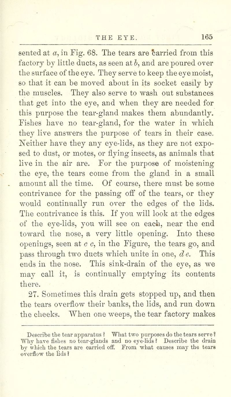 sented at #, in Fig. 68. The tears are carried from this factory by little ducts, as seen at b, and are poured over the surface of the eye. They serve to keep the eye moist, so that it can be moved about in its socket easily by the muscles. They also serve to wash out substances that get into the eye, and when they are needed for this purpose the tear-gland makes them abundantly. Fishes have no tear-gland, for the water in which they live answers the purpose of tears in their case. Neither have they any eye-lids, as they are not expo- sed to dust, or motes, or flying insects, as animals that live in the air are. For the purpose of moistening the eye, the tears come from the gland in a small amount all the time. Of course, there must be some contrivance for the passing off of the tears, or they would continually run over the edges of the lids. The contrivance is this. If you will look at the edges of the eye-lids, you will see on each, near the end toward the nose, a very little opening. Into these openings, seen at c c, in the Figure, the tears go, and pass through two ducts which unite in one, d e. This ends in the nose. This sink-drain of the eye, as we may call it, is continually emptying its contents there. 27. Sometimes this drain gets stopped up, and then the tears overflow their banks, the lids, and run down the cheeks. When one weeps, the tear factory makes Describe the tear apparatus ? What two purposes do the tears serve ? Why have fishes no tear-glands and no eye-lids ? Describe the drain by which the tears are carried off. From what causes may the tears overflow the lids ?