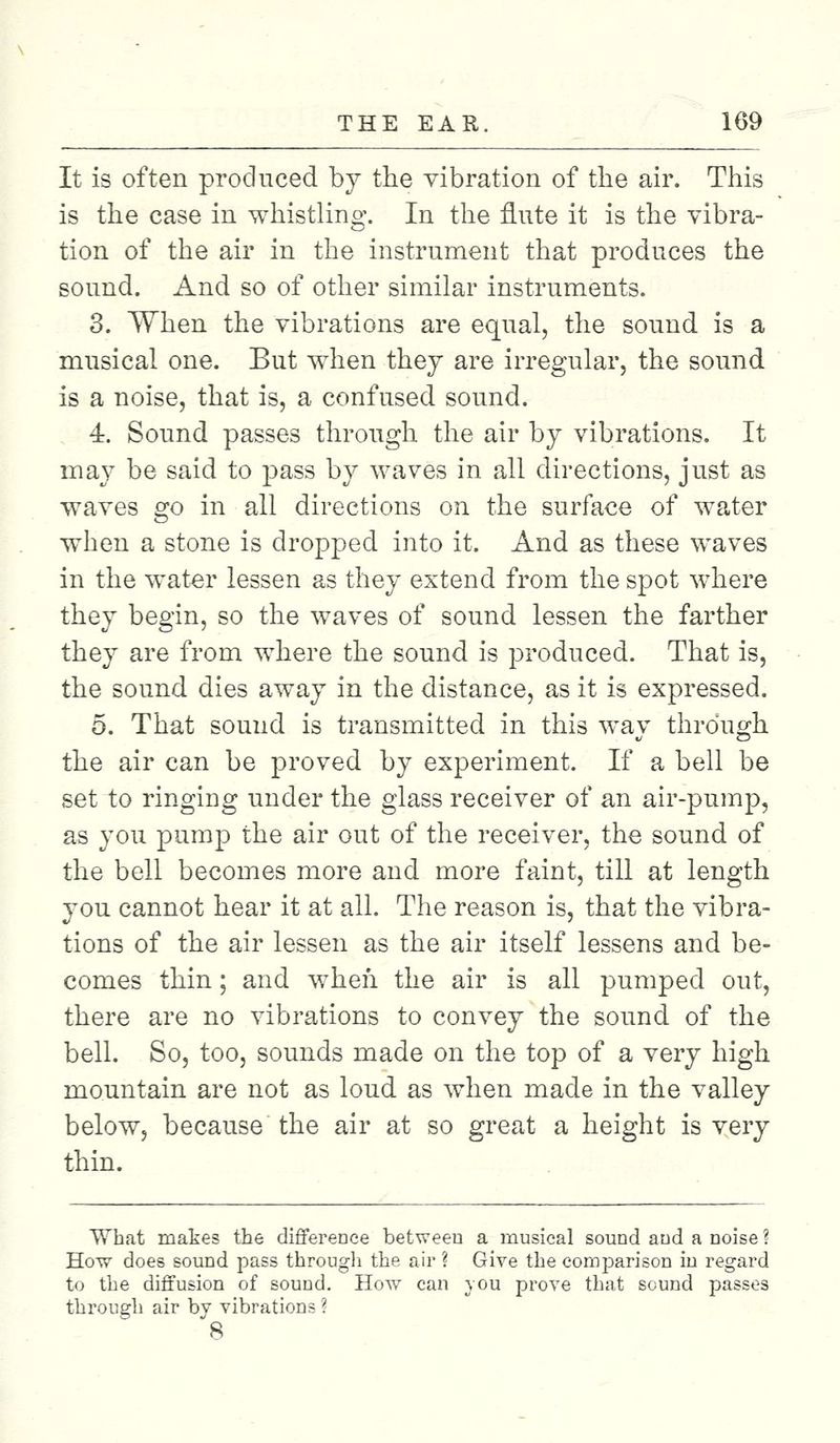 It is often produced by the vibration of the air. This is the case in whistling. In the flute it is the vibra- tion of the air in the instrument that produces the sound. And so of other similar instruments. 3. When the vibrations are equal, the sound is a musical one. But when they are irregular, the sound is a noise, that is, a confused sound. 4. Sound passes through the air by vibrations. It may be said to pass by waves in all directions, just as waves go in all directions on the surface of water when a stone is dropped into it. And as these waves in the water lessen as they extend from the spot where they begin, so the waves of sound lessen the farther they are from where the sound is produced. That is, the sound dies away in the distance, as it is expressed. 5. That sound is transmitted in this way through the air can be proved by experiment. If a bell be set to ringing under the glass receiver of an air-pump, as you pump the air out of the receiver, the sound of the bell becomes more and more faint, till at length you cannot hear it at all. The reason is, that the vibra- tions of the air lessen as the air itself lessens and be- comes thin; and when the air is all pumped out, there are no vibrations to convey the sound of the bell. So, too, sounds made on the top of a very high mountain are not as loud as when made in the valley below, because' the air at so great a height is very thin. What makes the difference between a musical sound and a noise ? How does sound pass through the air ? Give the comparison in regard to the diffusion of sound. How can you prove that sound passes through air bv vibrations ? 8